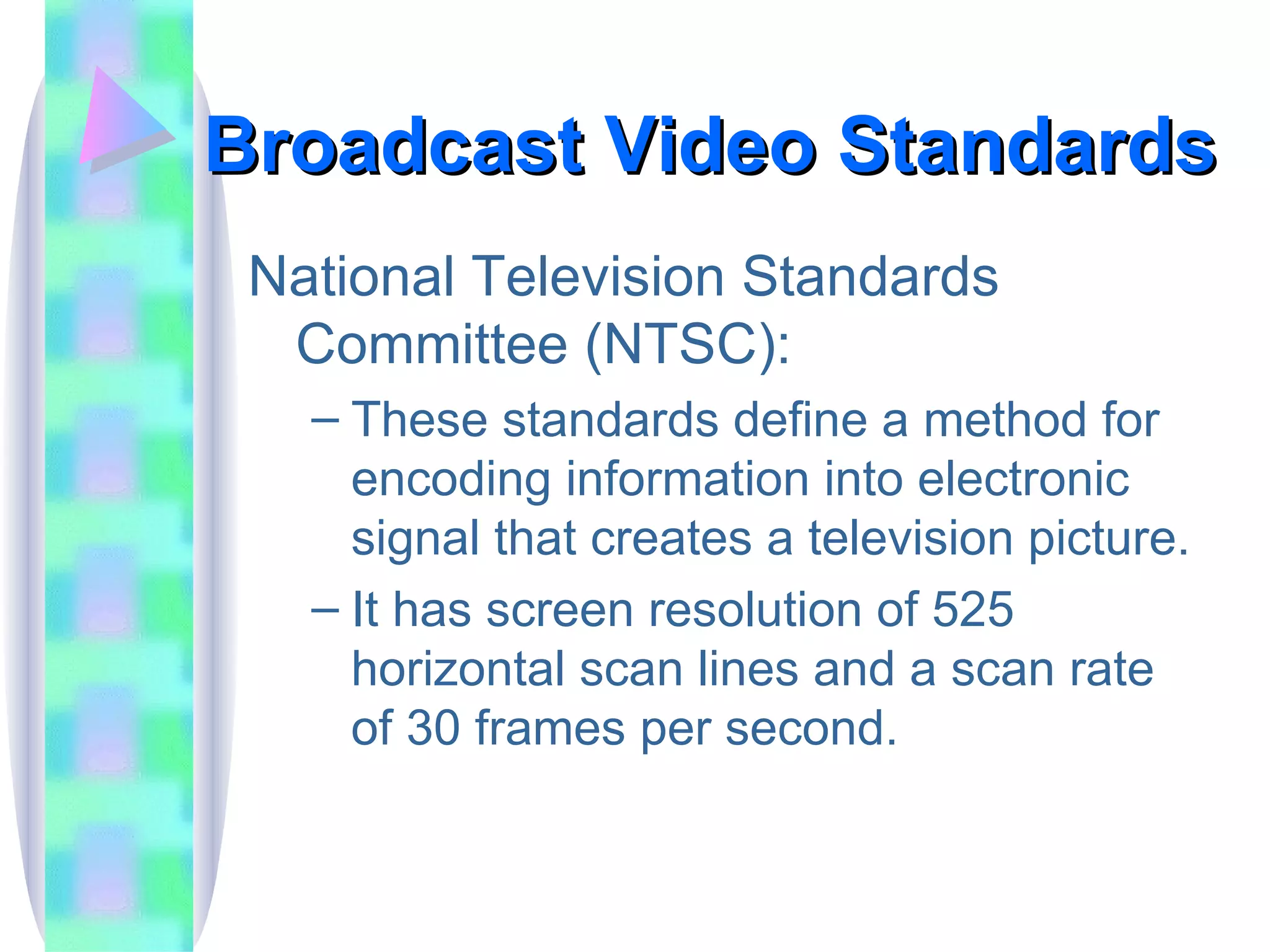 Broadcast Video Standards National Television Standards Committee (NTSC): These standards define a method for encoding information into electronic signal that creates a television picture. It has screen resolution of 525 horizontal scan lines and a scan rate of 30 frames per second. 
