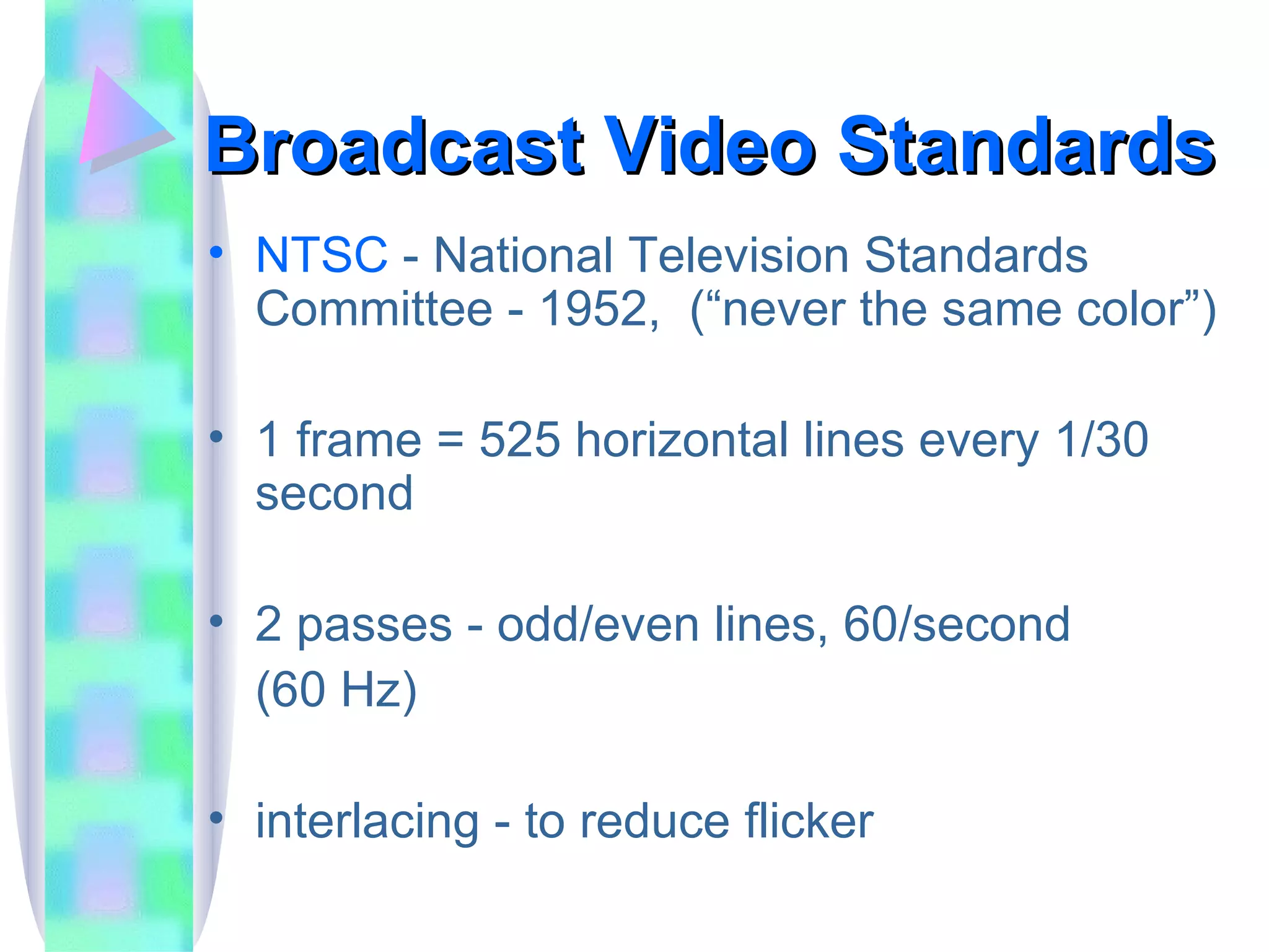 Broadcast Video Standards NTSC  - National Television Standards Committee - 1952,  (“never the same color”) 1 frame = 525 horizontal lines every 1/30 second 2 passes - odd/even lines, 60/second (60 Hz) interlacing - to reduce flicker 