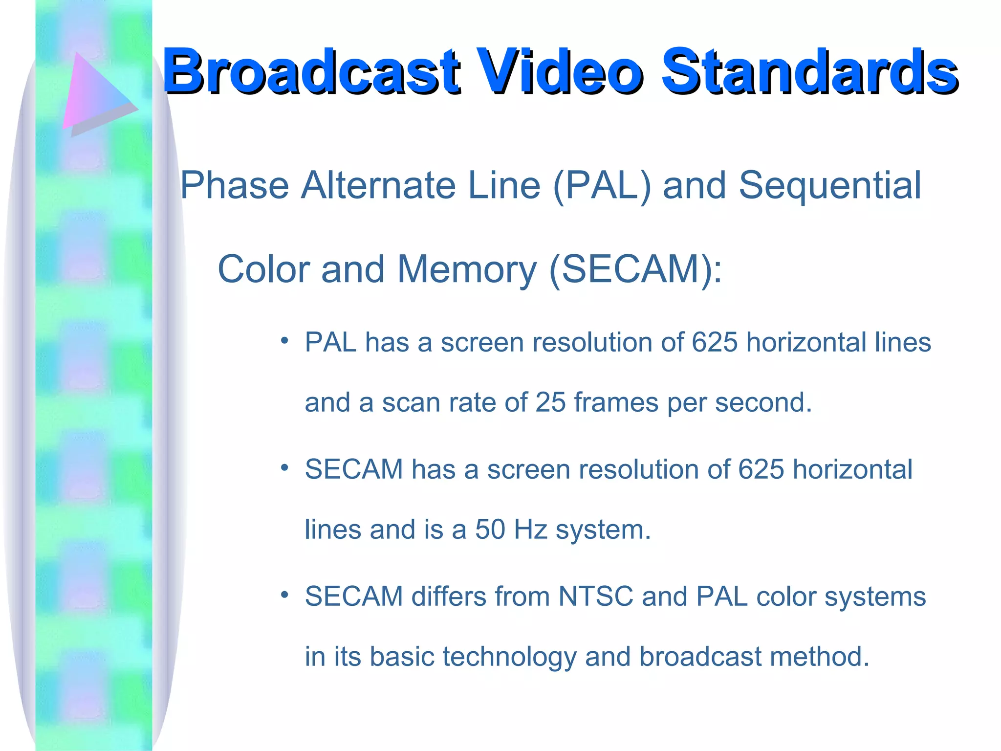 Broadcast Video Standards Phase Alternate Line (PAL) and Sequential Color and Memory (SECAM): PAL has a screen resolution of 625 horizontal lines and a scan rate of 25 frames per second. SECAM has a screen resolution of 625 horizontal lines and is a 50 Hz system. SECAM differs from NTSC and PAL color systems in its basic technology and broadcast method. 