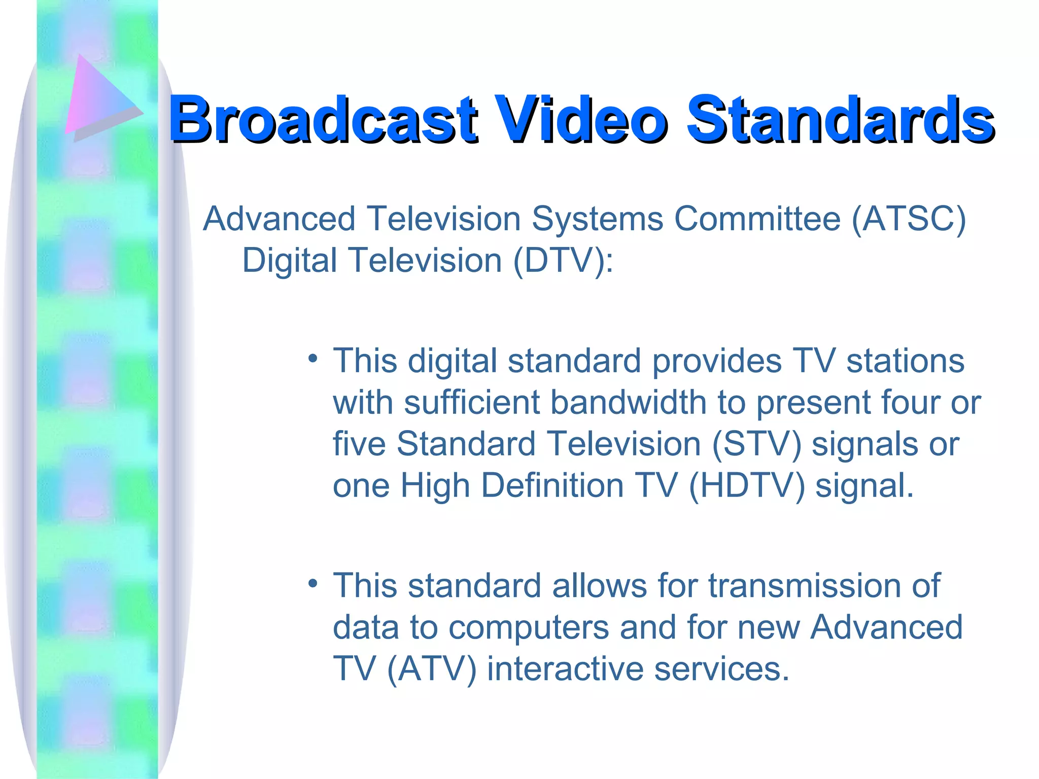 Broadcast Video Standards Advanced Television Systems Committee (ATSC) Digital Television (DTV): This digital standard provides TV stations with sufficient bandwidth to present four or five Standard Television (STV) signals or one High Definition TV (HDTV) signal. This standard allows for transmission of data to computers and for new Advanced TV (ATV) interactive services. 