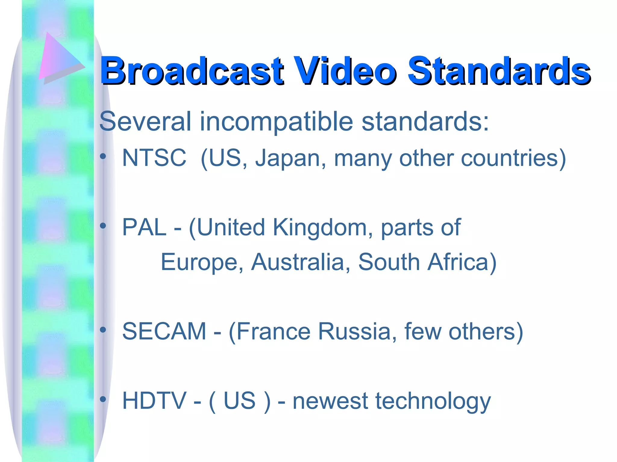 Broadcast Video Standards Several incompatible standards: NTSC  (US, Japan, many other countries) PAL - (United Kingdom, parts of  Europe, Australia, South Africa) SECAM - (France Russia, few others) HDTV - ( US ) - newest technology 