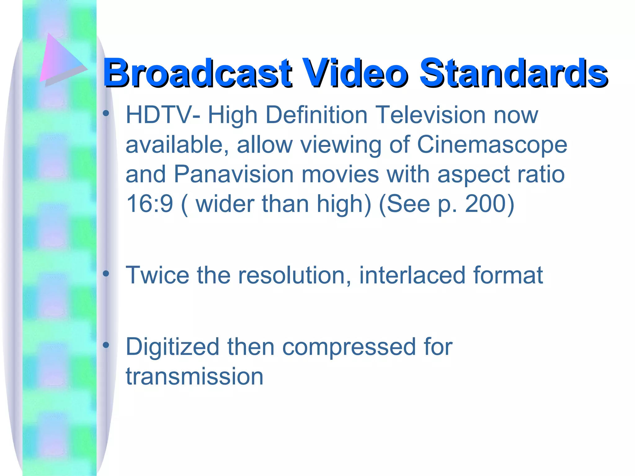 Broadcast Video Standards HDTV- High Definition Television now available, allow viewing of Cinemascope and Panavision movies with aspect ratio 16:9 ( wider than high) (See p. 200) Twice the resolution, interlaced format Digitized then compressed for transmission 