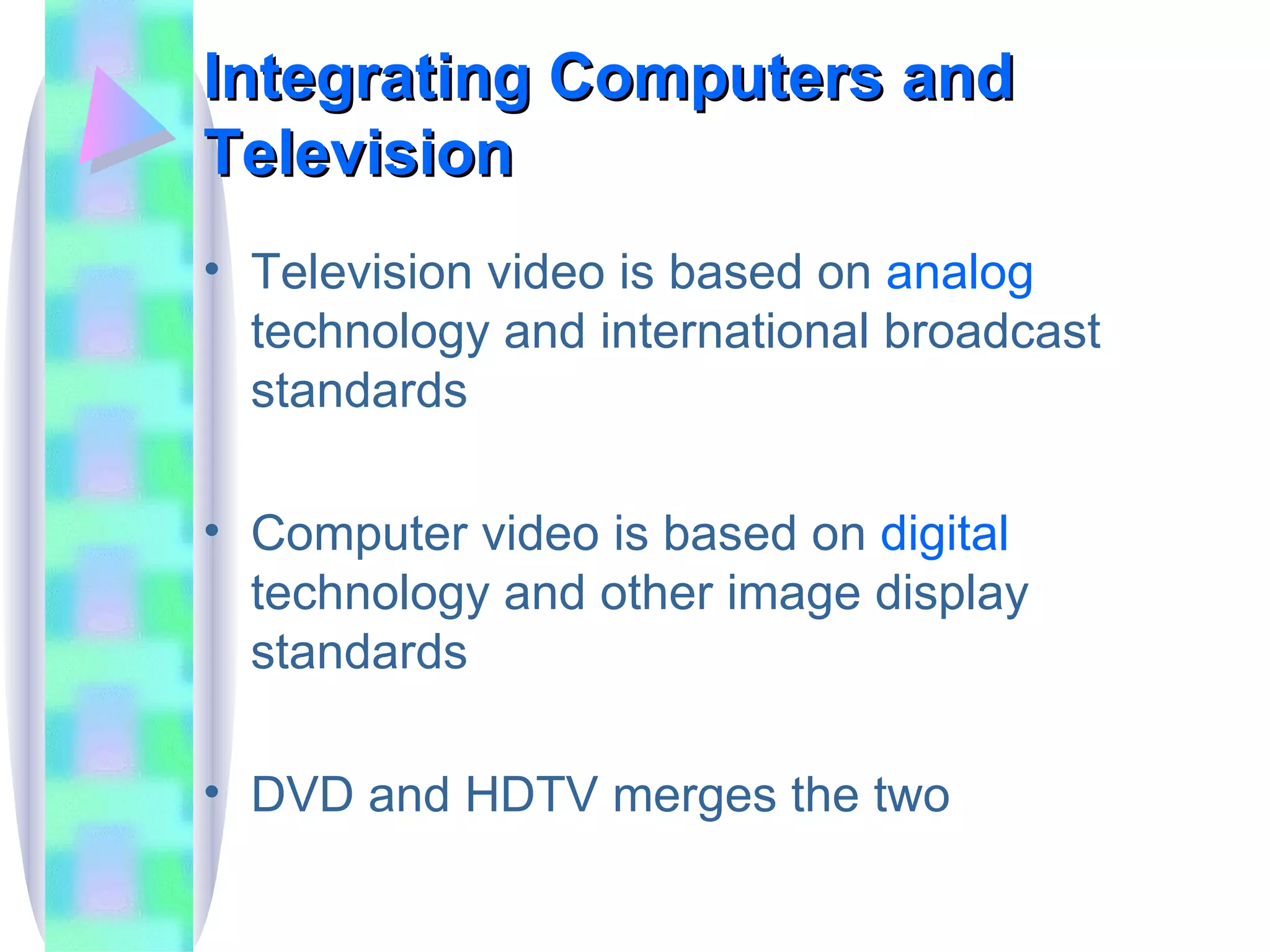 Integrating Computers and Television Television video is based on  analog  technology and international broadcast standards Computer video is based on  digital  technology and other image display standards DVD and HDTV merges the two 