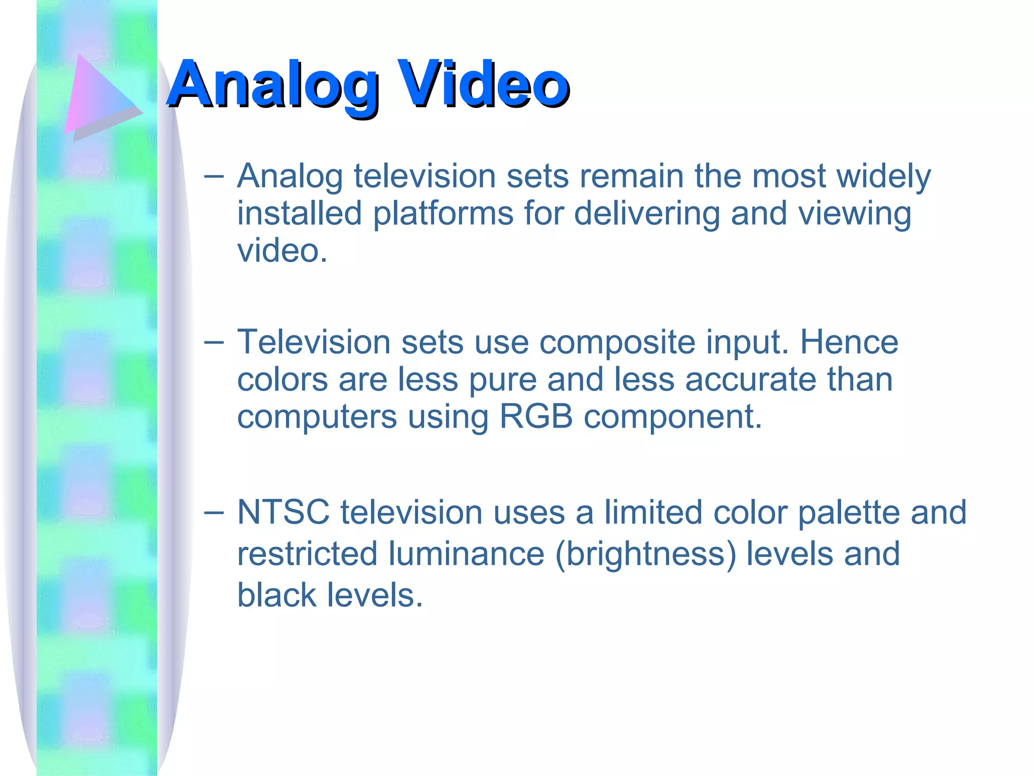 Analog Video Analog television sets remain the most widely installed platforms for delivering and viewing video. Television sets use composite input. Hence colors are less pure and less accurate than computers using RGB component. NTSC television uses a limited color palette and restricted luminance (brightness) levels and black levels. 