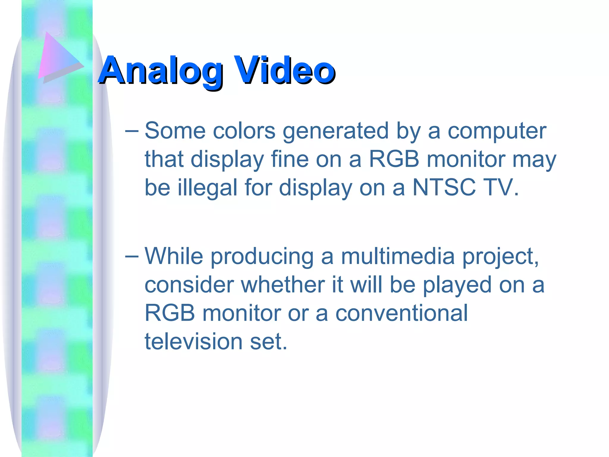 Analog Video Some colors generated by a computer that display fine on a RGB monitor may be illegal for display on a NTSC TV. While producing a multimedia project, consider whether it will be played on a RGB monitor or a conventional television set. 