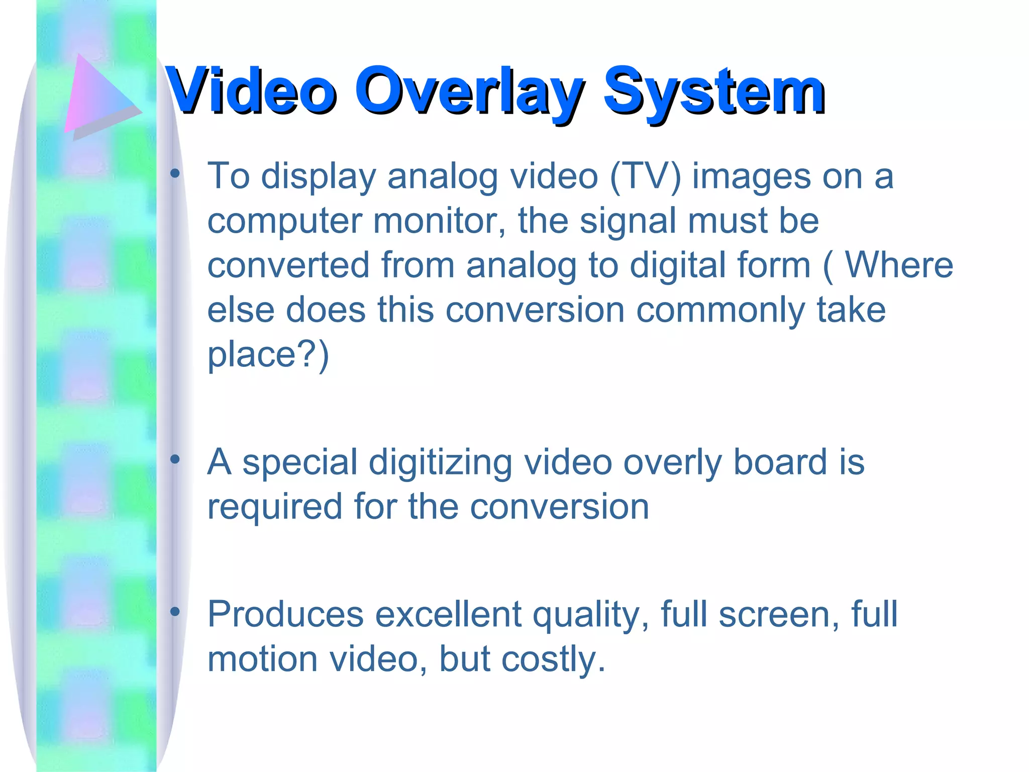Video Overlay System To display analog video (TV) images on a computer monitor, the signal must be converted from analog to digital form ( Where else does this conversion commonly take place?) A special digitizing video overly board is required for the conversion Produces excellent quality, full screen, full motion video, but costly. 