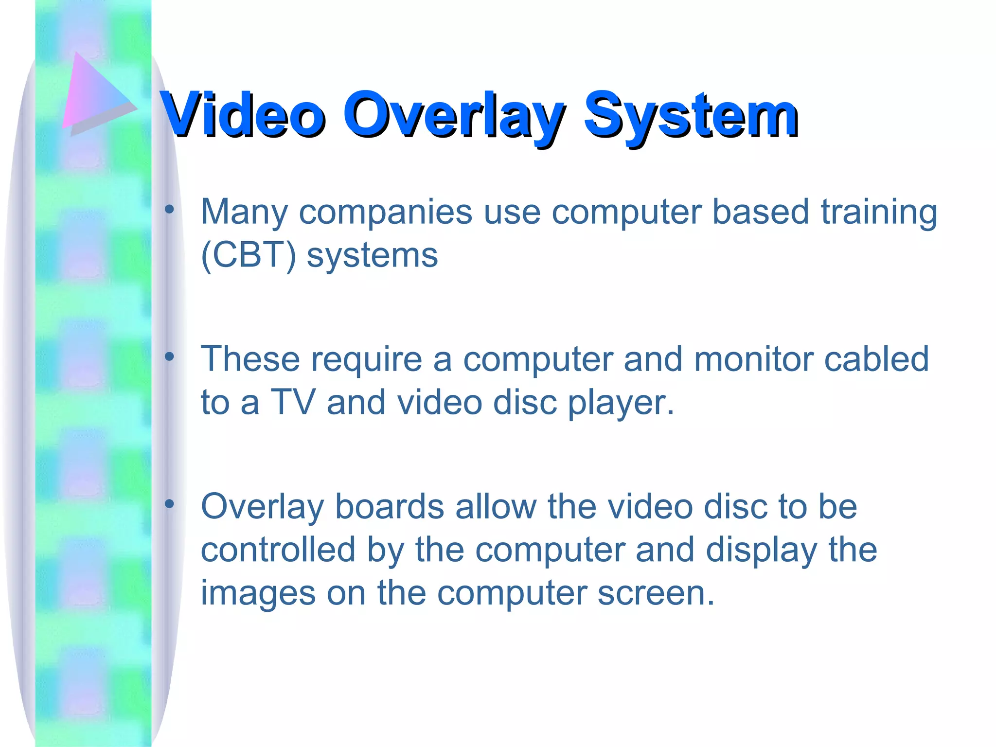 Video Overlay System Many companies use computer based training (CBT) systems These require a computer and monitor cabled to a TV and video disc player.  Overlay boards allow the video disc to be controlled by the computer and display the images on the computer screen. 