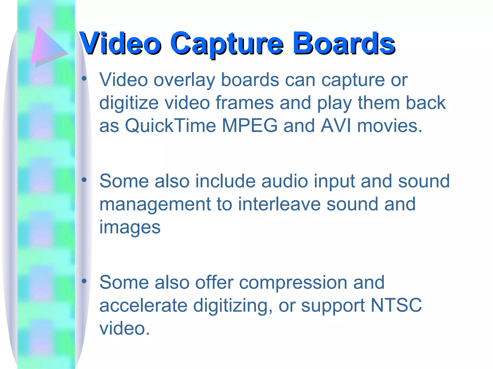 Video Capture Boards Video overlay boards can capture or digitize video frames and play them back as QuickTime MPEG and AVI movies. Some also include audio input and sound management to interleave sound and images Some also offer compression and accelerate digitizing, or support NTSC video. 