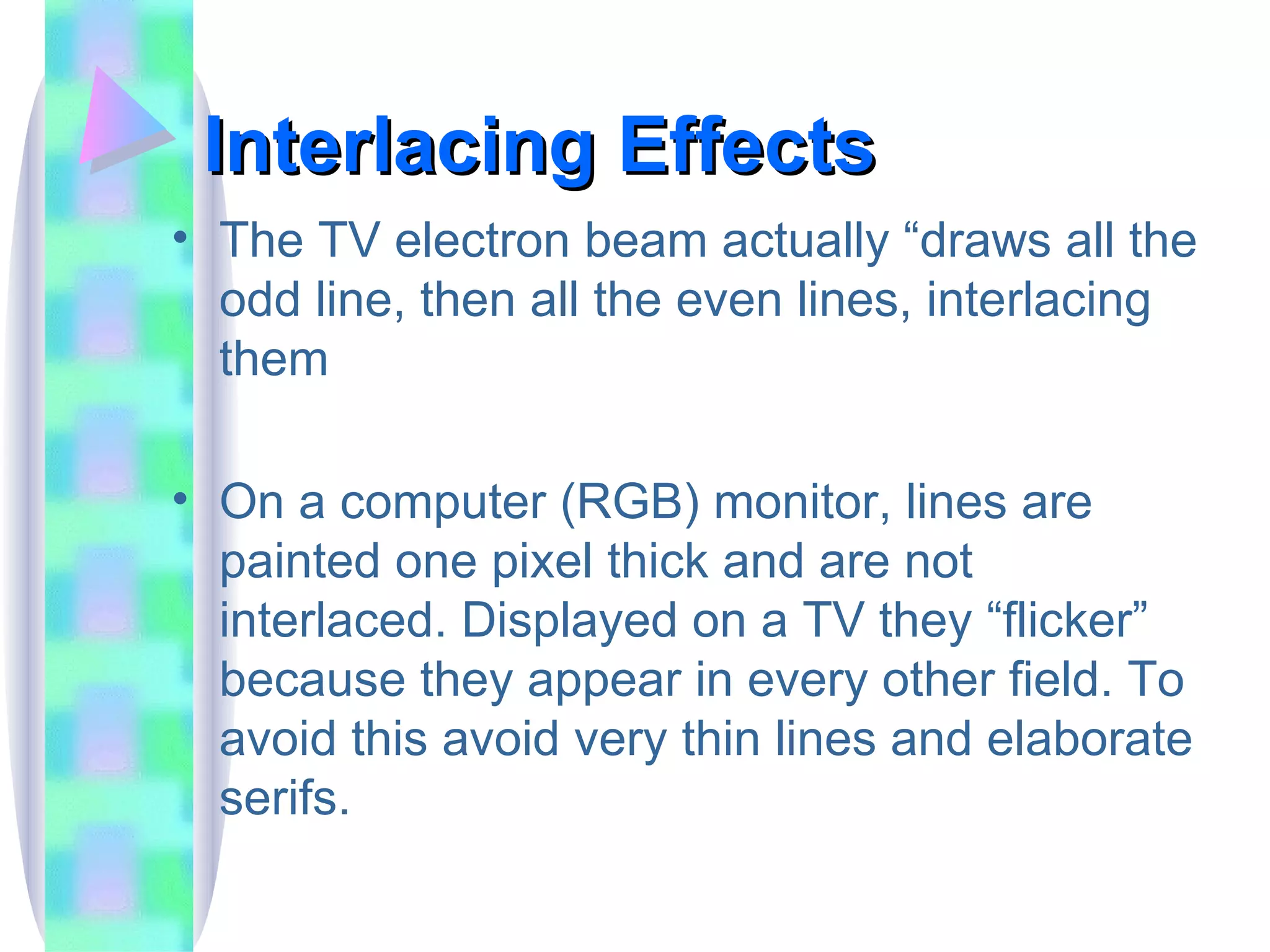Interlacing Effects The TV electron beam actually “draws all the odd line, then all the even lines, interlacing them On a computer (RGB) monitor, lines are painted one pixel thick and are not interlaced. Displayed on a TV they “flicker” because they appear in every other field. To avoid this avoid very thin lines and elaborate serifs. 