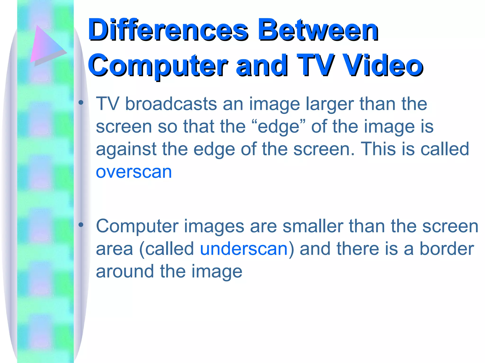 Differences Between Computer and TV Video TV broadcasts an image larger than the screen so that the “edge” of the image is against the edge of the screen. This is called  overscan Computer images are smaller than the screen area (called  underscan ) and there is a border around the image 
