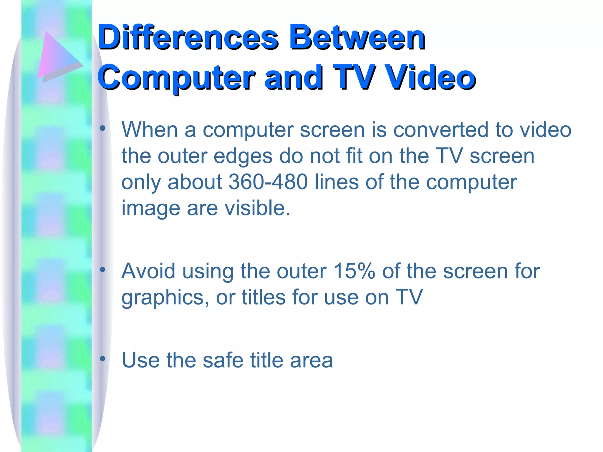 Differences Between Computer and TV Video When a computer screen is converted to video the outer edges do not fit on the TV screen only about 360-480 lines of the computer image are visible. Avoid using the outer 15% of the screen for graphics, or titles for use on TV Use the safe title area 