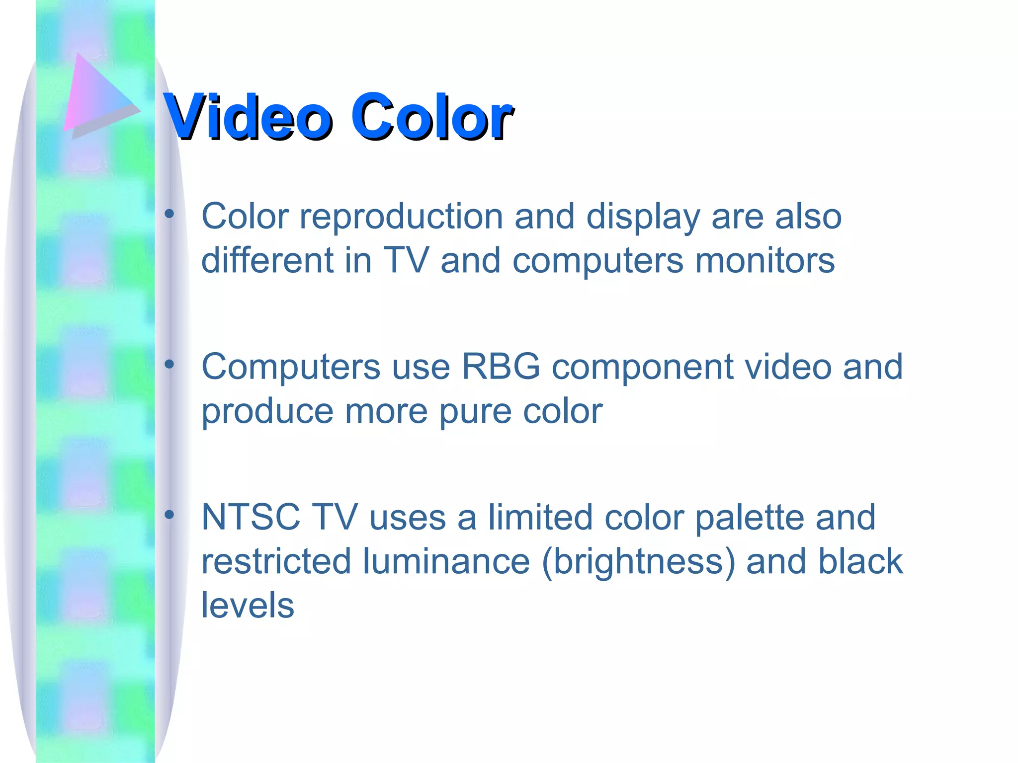 Video Color Color reproduction and display are also different in TV and computers monitors Computers use RBG component video and produce more pure color NTSC TV uses a limited color palette and restricted luminance (brightness) and black levels 