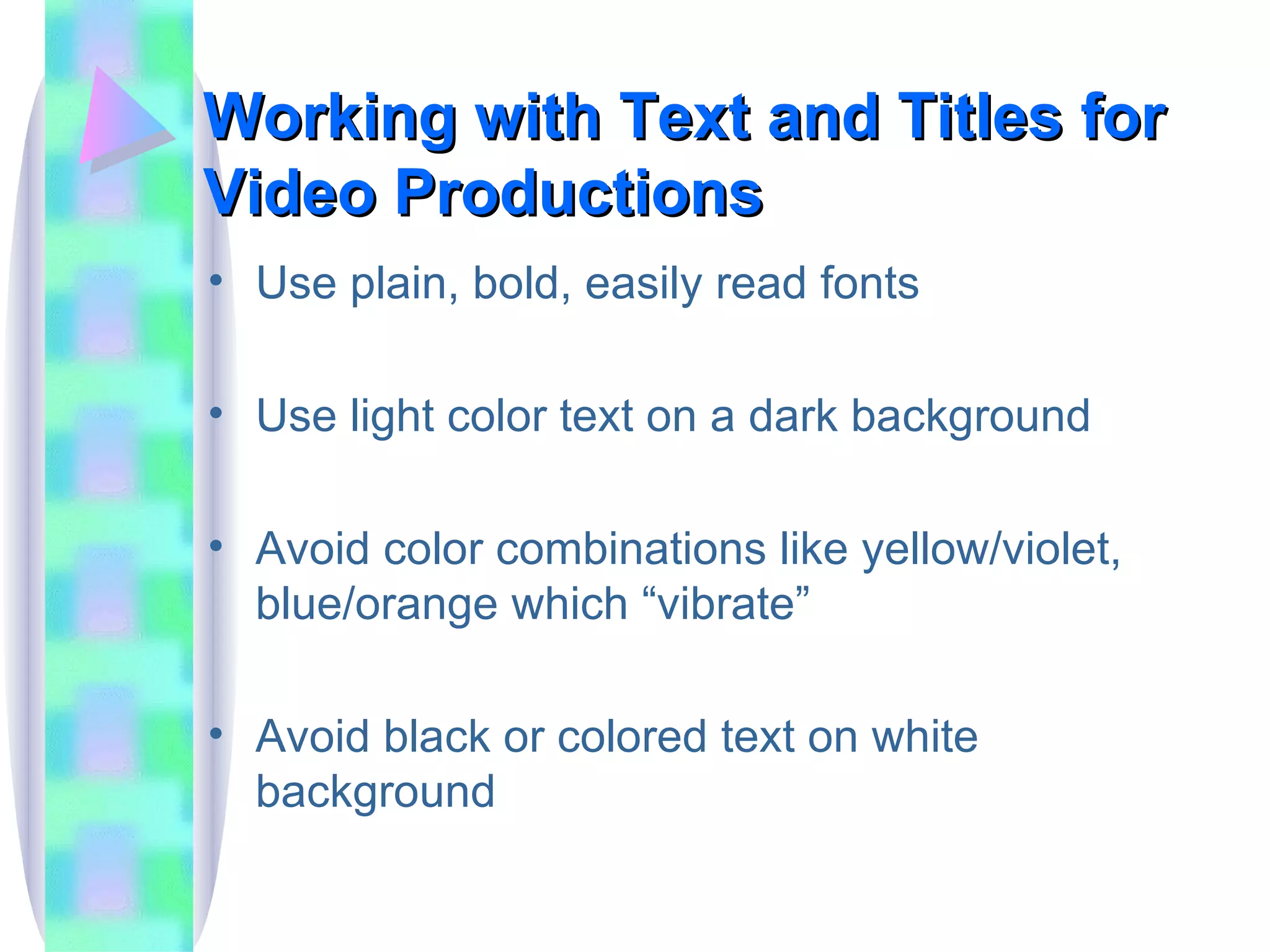 Working with Text and Titles for Video Productions Use plain, bold, easily read fonts Use light color text on a dark background Avoid color combinations like yellow/violet, blue/orange which “vibrate” Avoid black or colored text on white background 