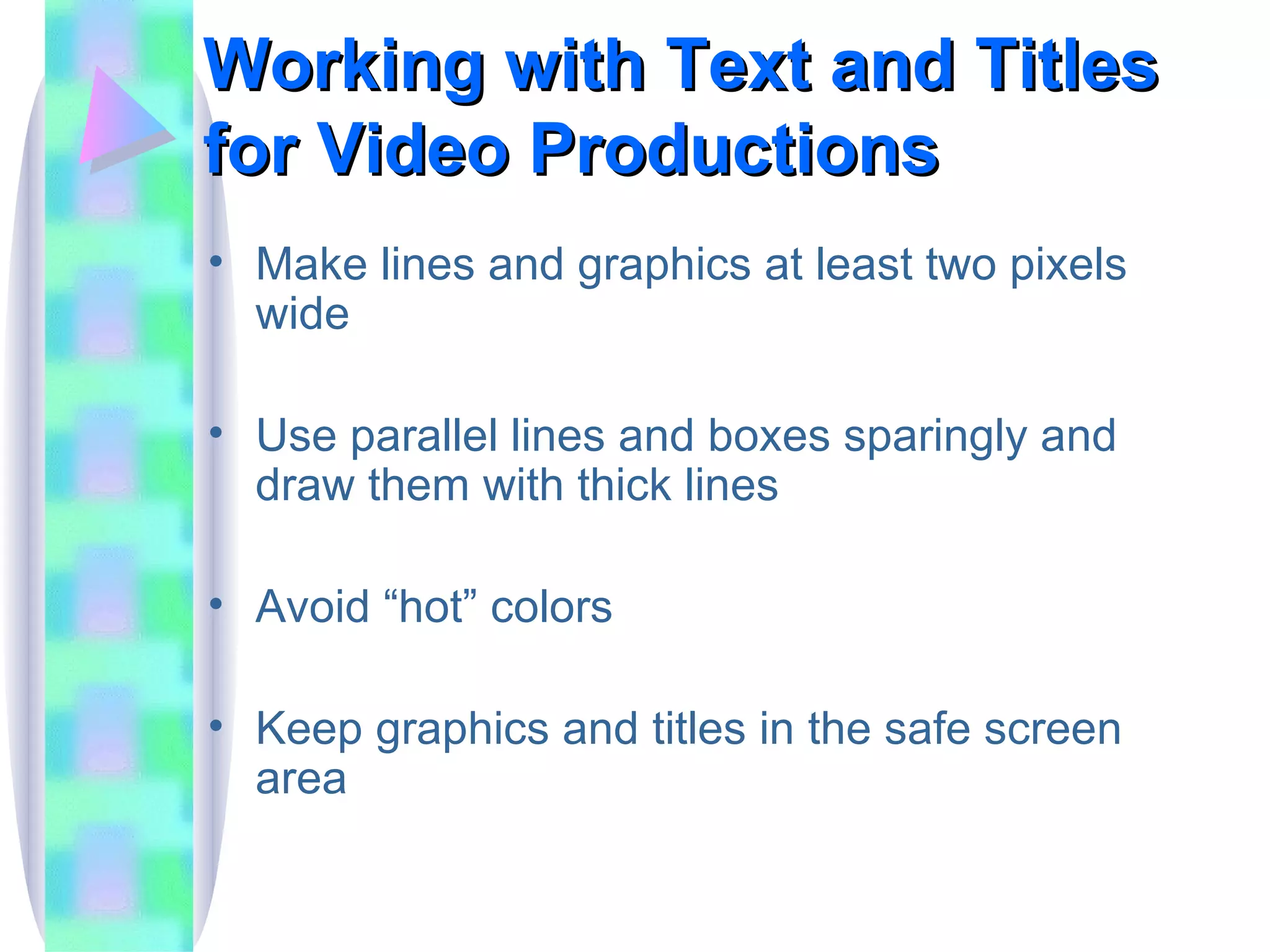 Working with Text and Titles for Video Productions Make lines and graphics at least two pixels wide Use parallel lines and boxes sparingly and draw them with thick lines Avoid “hot” colors Keep graphics and titles in the safe screen area 