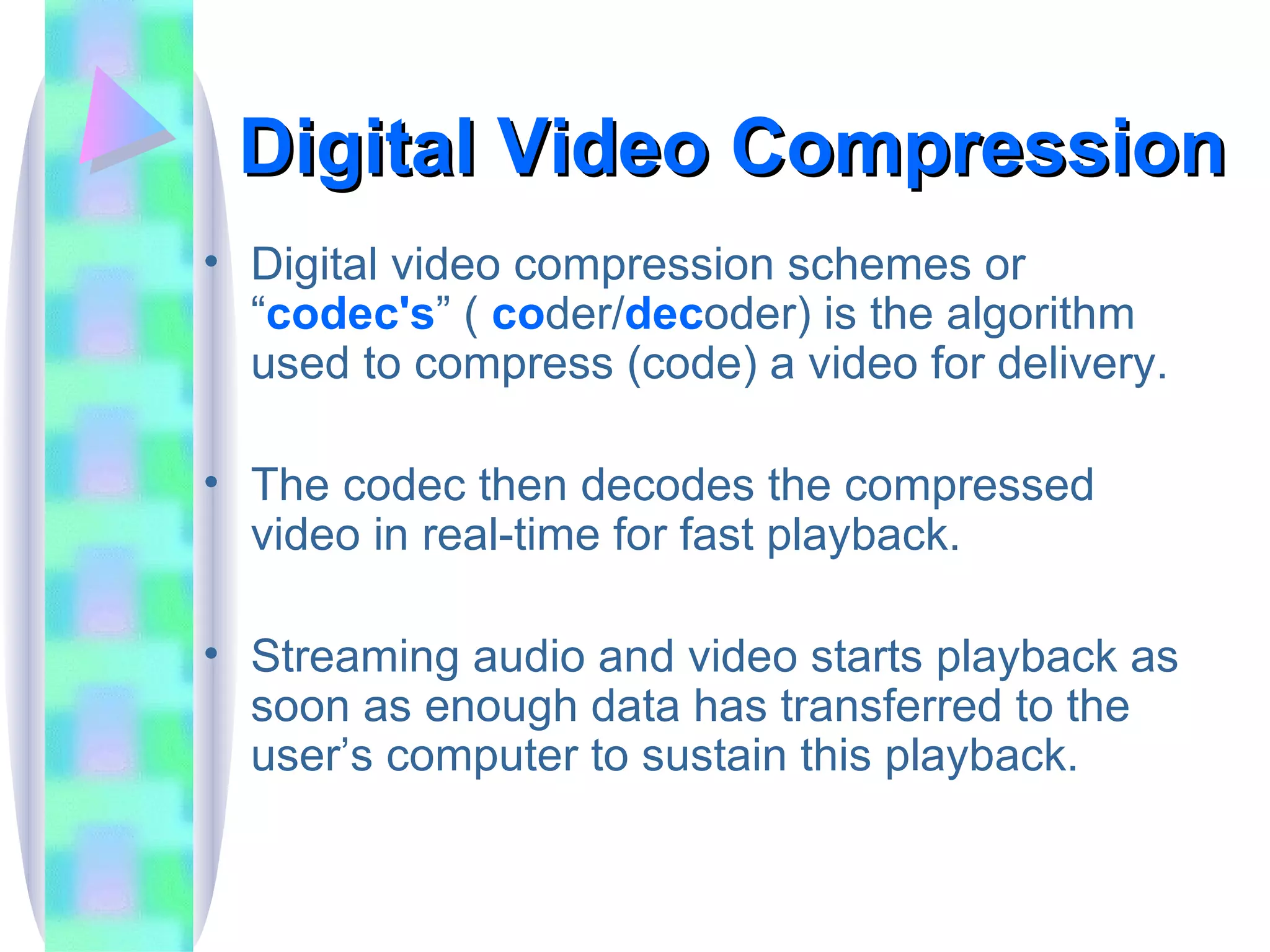 Digital Video Compression Digital video compression schemes or “ codec's ” (  co der/ dec oder) is the algorithm used to compress (code) a video for delivery. The codec then decodes the compressed video in real-time for fast playback. Streaming audio and video starts playback as soon as enough data has transferred to the user’s computer to sustain this playback. 