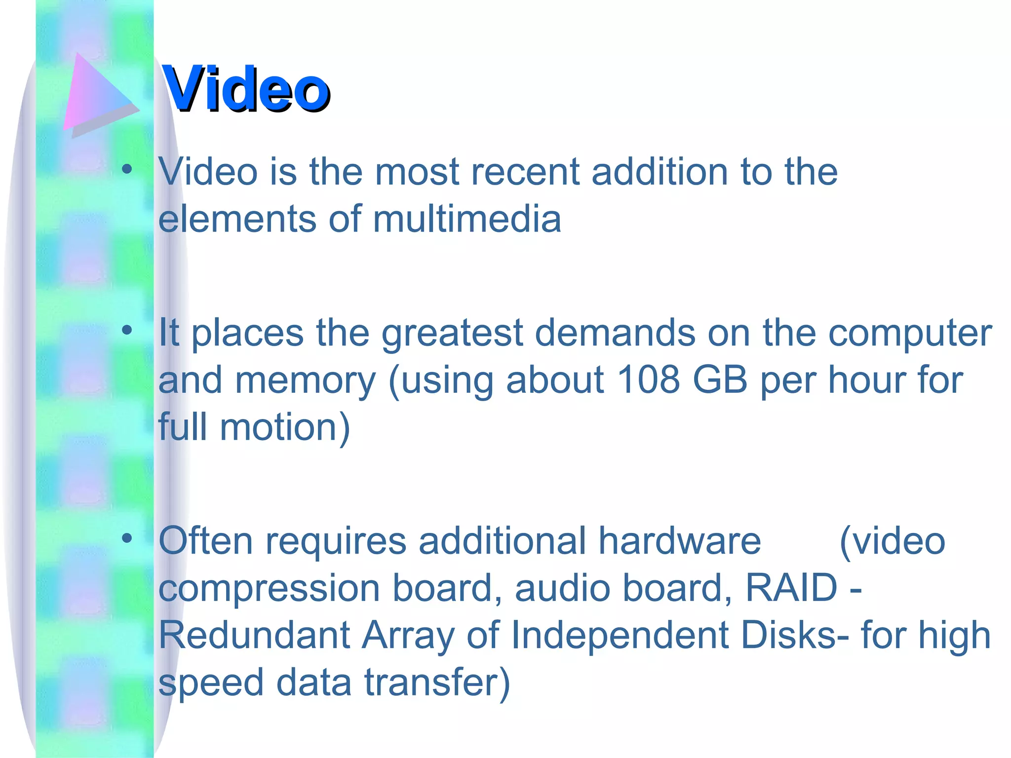 Video Video is the most recent addition to the elements of multimedia It places the greatest demands on the computer and memory (using about 108 GB per hour for full motion) Often requires additional hardware  (video compression board, audio board, RAID - Redundant Array of Independent Disks- for high speed data transfer) 