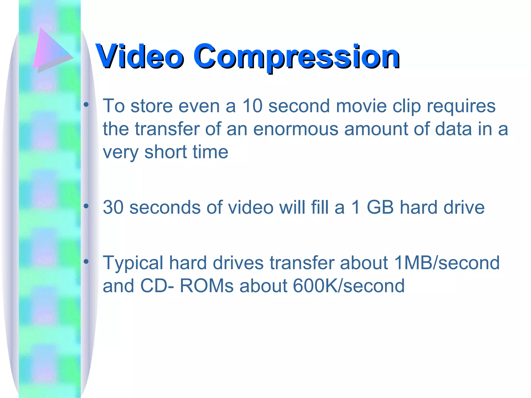 Video Compression To store even a 10 second movie clip requires the transfer of an enormous amount of data in a very short time 30 seconds of video will fill a 1 GB hard drive Typical hard drives transfer about 1MB/second and CD- ROMs about 600K/second 