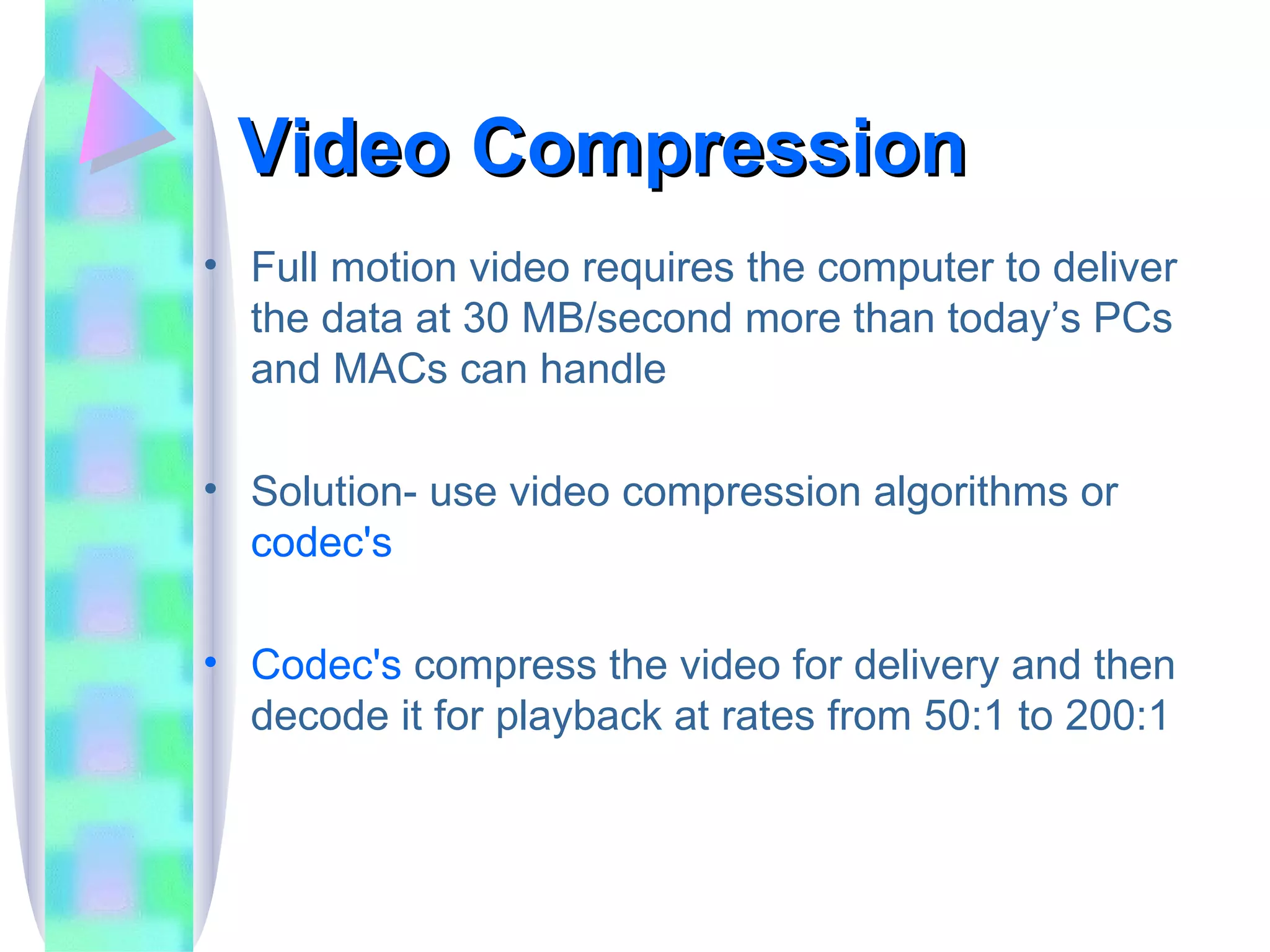 Video Compression Full motion video requires the computer to deliver the data at 30 MB/second more than today’s PCs and MACs can handle Solution- use video compression algorithms or  codec's Codec's  compress the video for delivery and then decode it for playback at rates from 50:1 to 200:1 