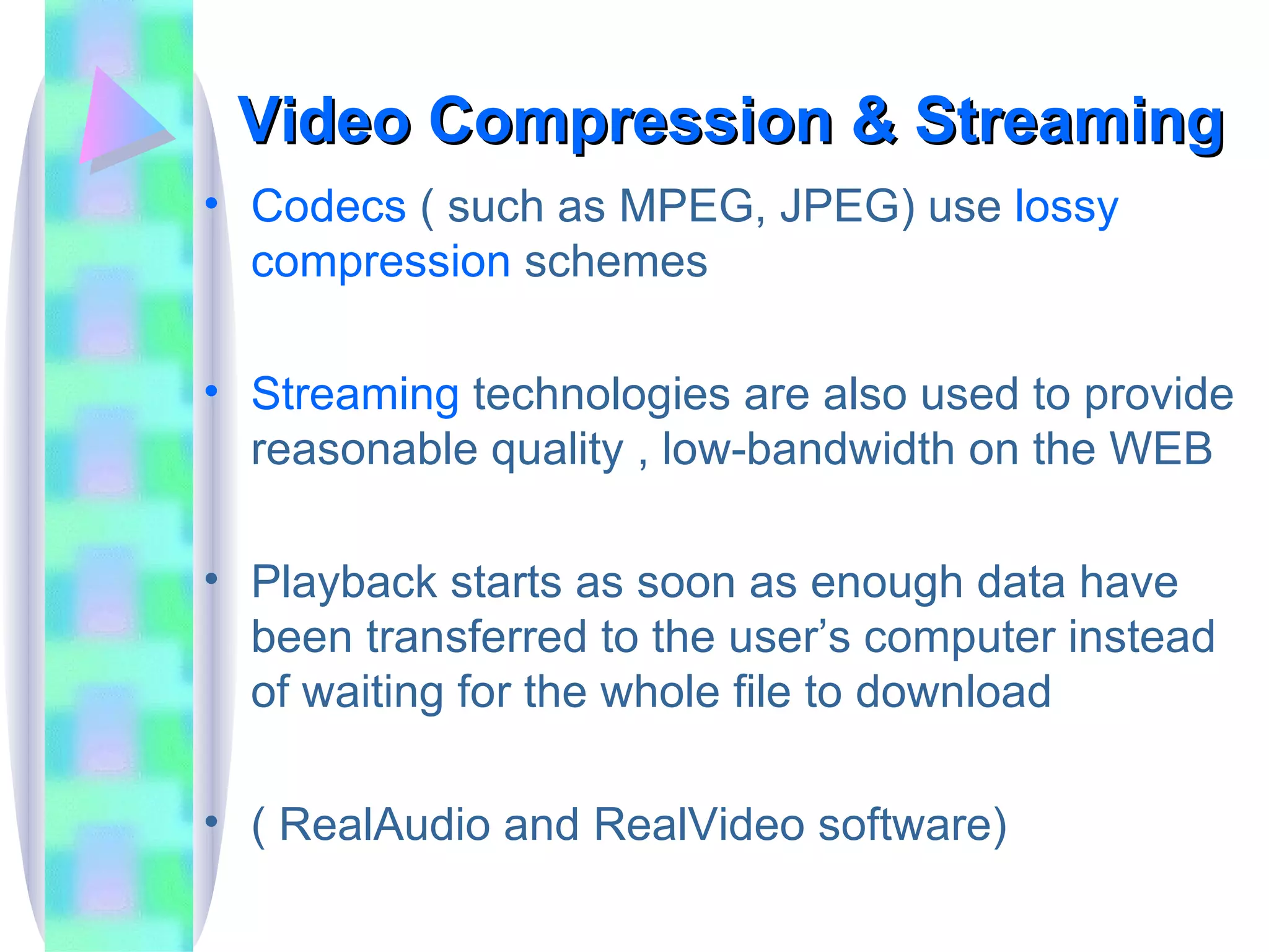Video Compression & Streaming Codecs  ( such as MPEG, JPEG) use  lossy compression  schemes Streaming  technologies are also used to provide reasonable quality , low-bandwidth on the WEB Playback starts as soon as enough data have been transferred to the user’s computer instead of waiting for the whole file to download ( RealAudio and RealVideo software) 