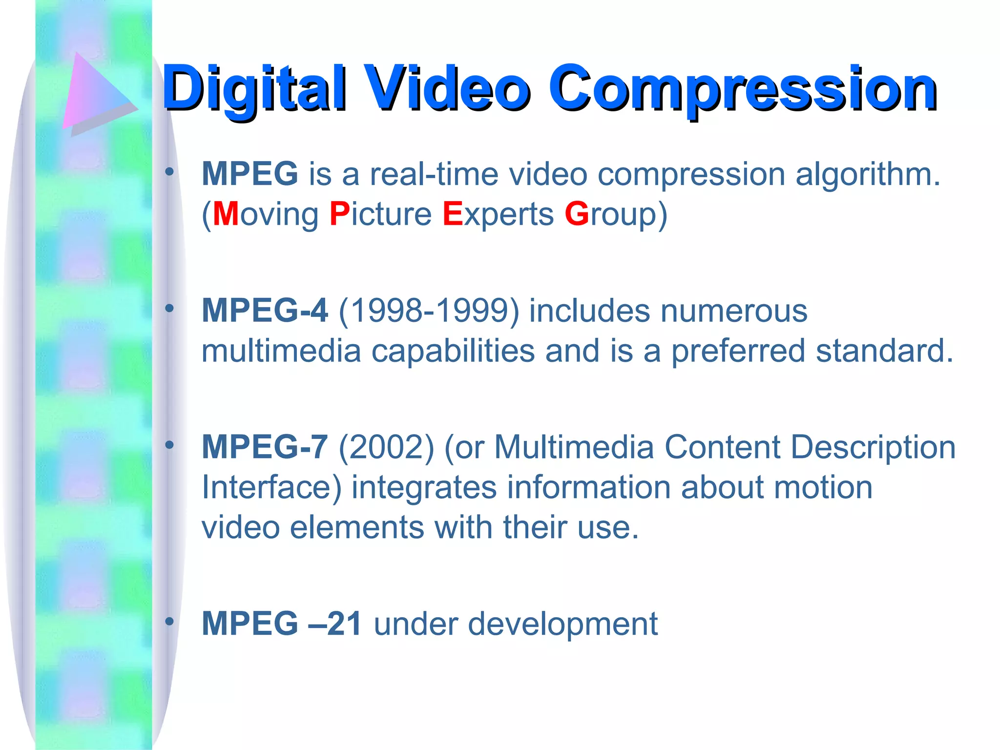 Digital Video Compression MPEG  is a real-time video compression algorithm. ( M oving  P icture  E xperts  G roup) MPEG-4  (1998-1999) includes numerous multimedia capabilities and is a preferred standard. MPEG-7  (2002) (or Multimedia Content Description Interface) integrates information about motion video elements with their use. MPEG –21  under development 
