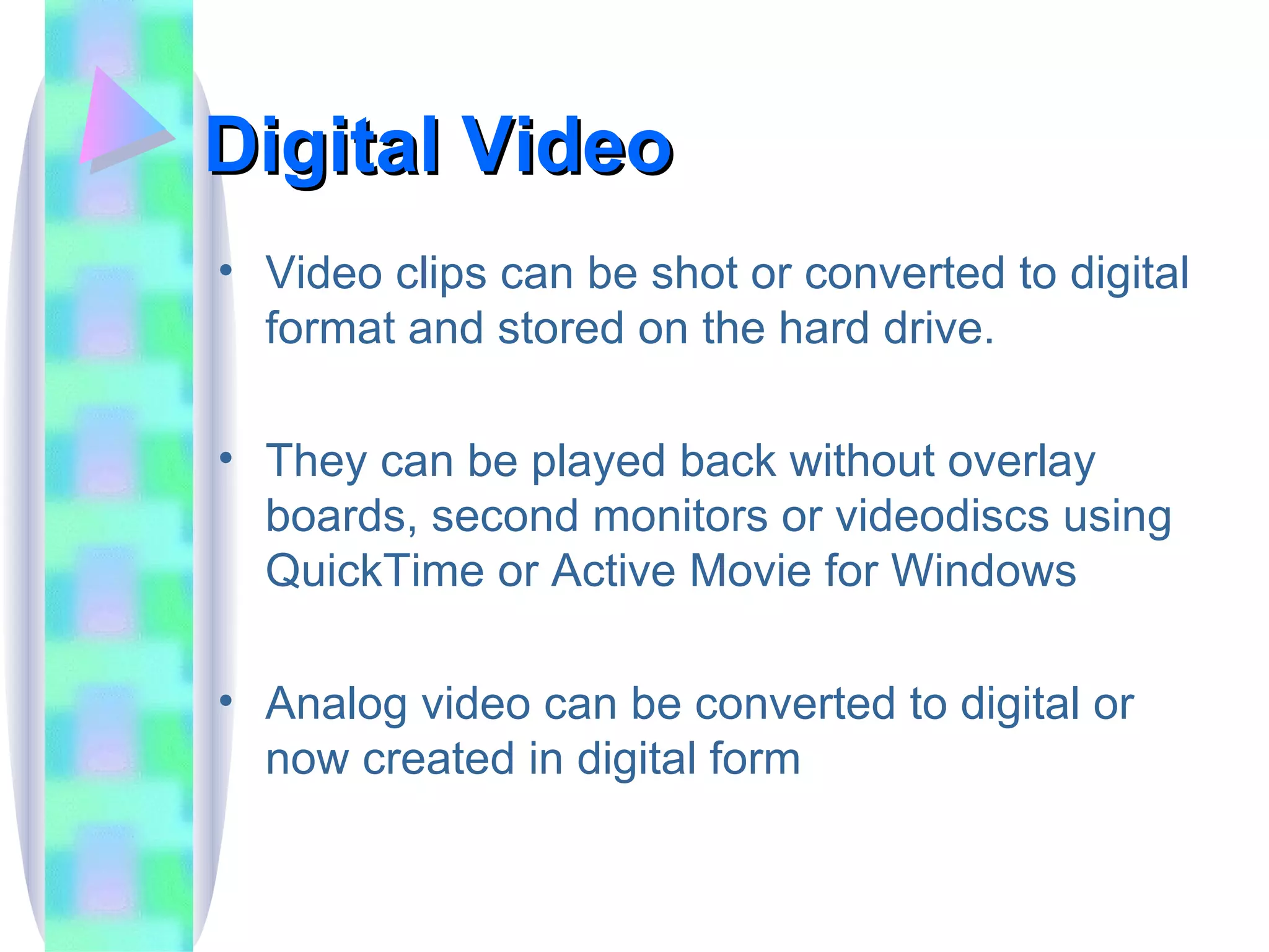 Digital Video Video clips can be shot or converted to digital format and stored on the hard drive. They can be played back without overlay boards, second monitors or videodiscs using QuickTime or Active Movie for Windows Analog video can be converted to digital or now created in digital form 