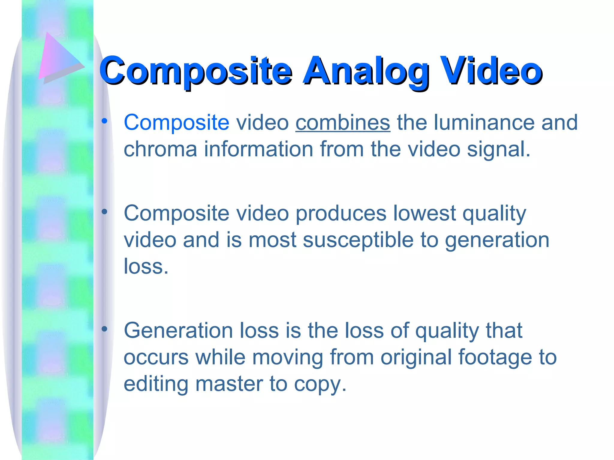 Composite Analog Video Composite  video  combines  the luminance and chroma information from the video signal. Composite video produces lowest quality video and is most susceptible to generation loss. Generation loss is the loss of quality that occurs while moving from original footage to editing master to copy. 
