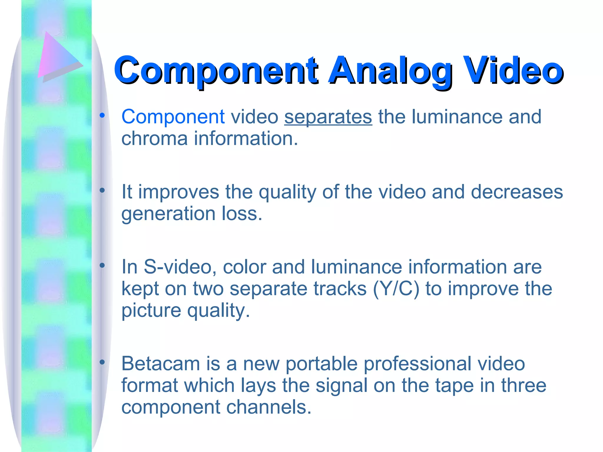 Component Analog Video Component  video  separates  the luminance and chroma information. It improves the quality of the video and decreases generation loss. In S-video, color and luminance information are kept on two separate tracks (Y/C) to improve the picture quality. Betacam is a new portable professional video format which lays the signal on the tape in three component channels. 
