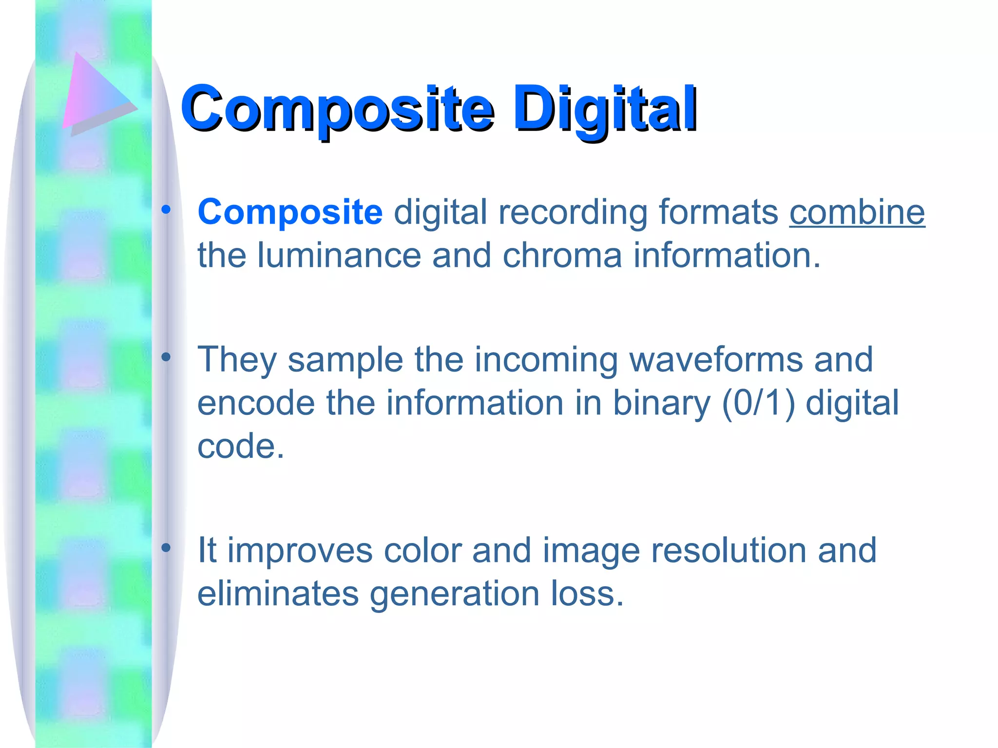 Composite Digital Composite  digital recording formats  combine  the luminance and chroma information. They sample the incoming waveforms and encode the information in binary (0/1) digital code. It improves color and image resolution and eliminates generation loss. 