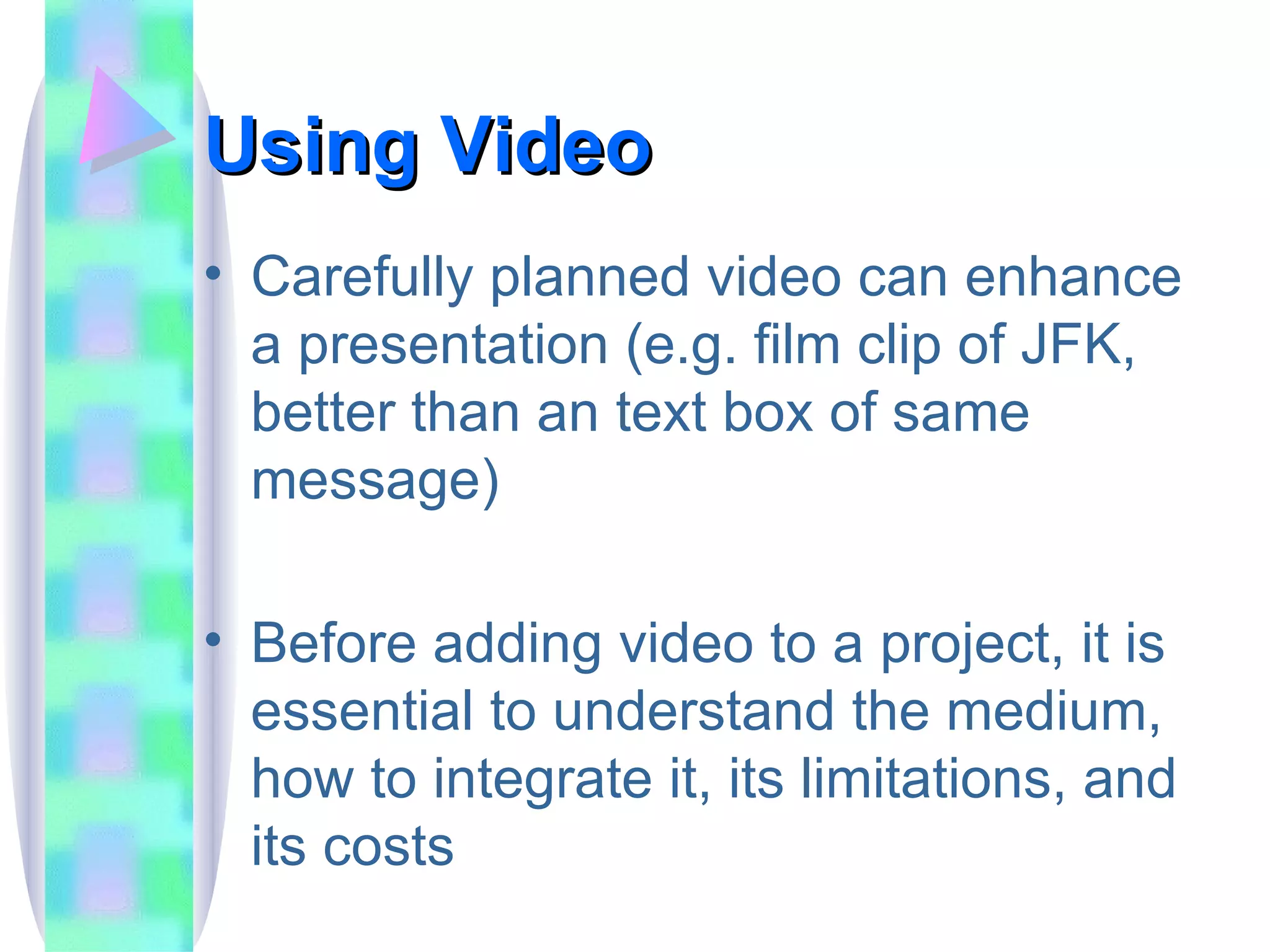 Using Video Carefully planned video can enhance a presentation (e.g. film clip of JFK, better than an text box of same message) Before adding video to a project, it is essential to understand the medium, how to integrate it, its limitations, and its costs 