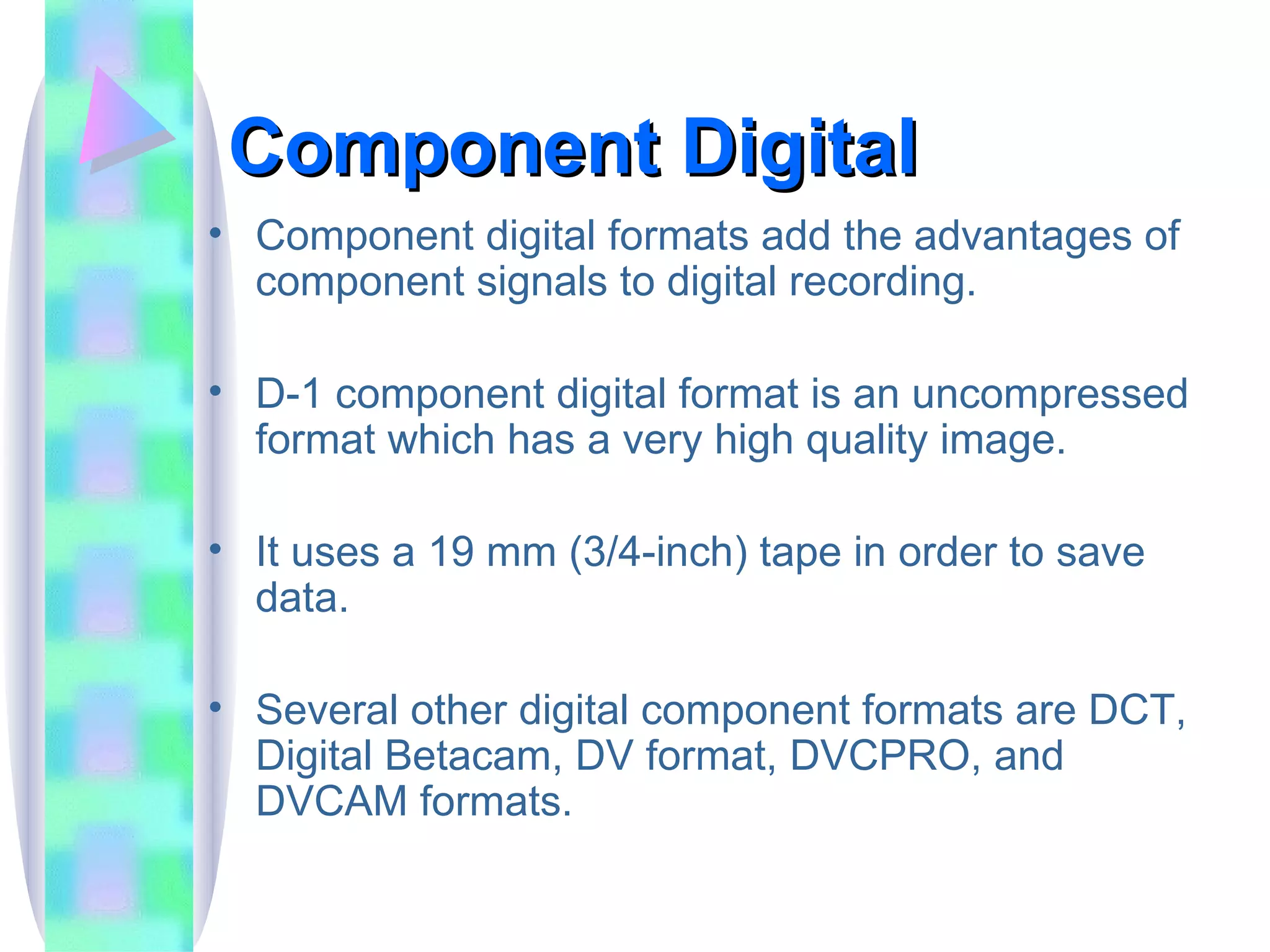 Component Digital  Component digital formats add the advantages of component signals to digital recording. D-1 component digital format is an uncompressed format which has a very high quality image. It uses a 19 mm (3/4-inch) tape in order to save data. Several other digital component formats are DCT, Digital Betacam, DV format, DVCPRO, and DVCAM formats. 