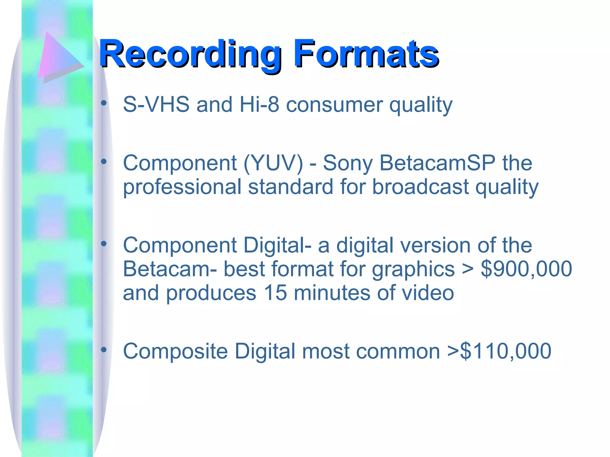 Recording Formats S-VHS and Hi-8 consumer quality Component (YUV) - Sony BetacamSP the professional standard for broadcast quality Component Digital- a digital version of the Betacam- best format for graphics > $900,000 and produces 15 minutes of video Composite Digital most common >$110,000 