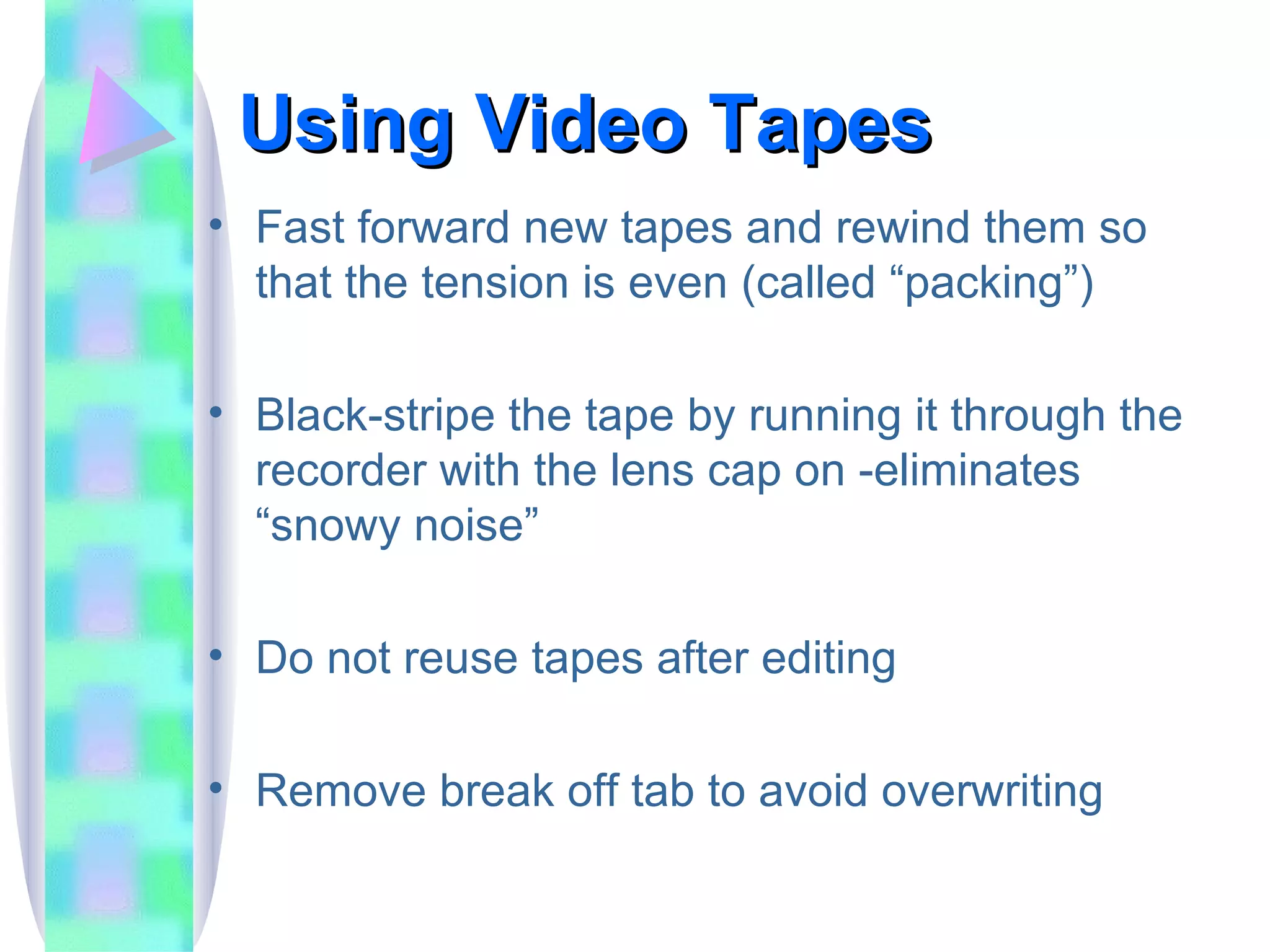 Using Video Tapes Fast forward new tapes and rewind them so that the tension is even (called “packing”) Black-stripe the tape by running it through the recorder with the lens cap on -eliminates “snowy noise” Do not reuse tapes after editing Remove break off tab to avoid overwriting 