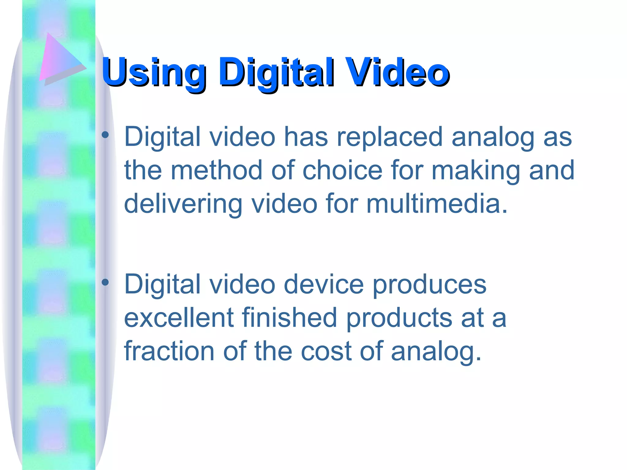 Using Digital Video Digital video has replaced analog as the method of choice for making and delivering video for multimedia. Digital video device produces excellent finished products at a fraction of the cost of analog. 