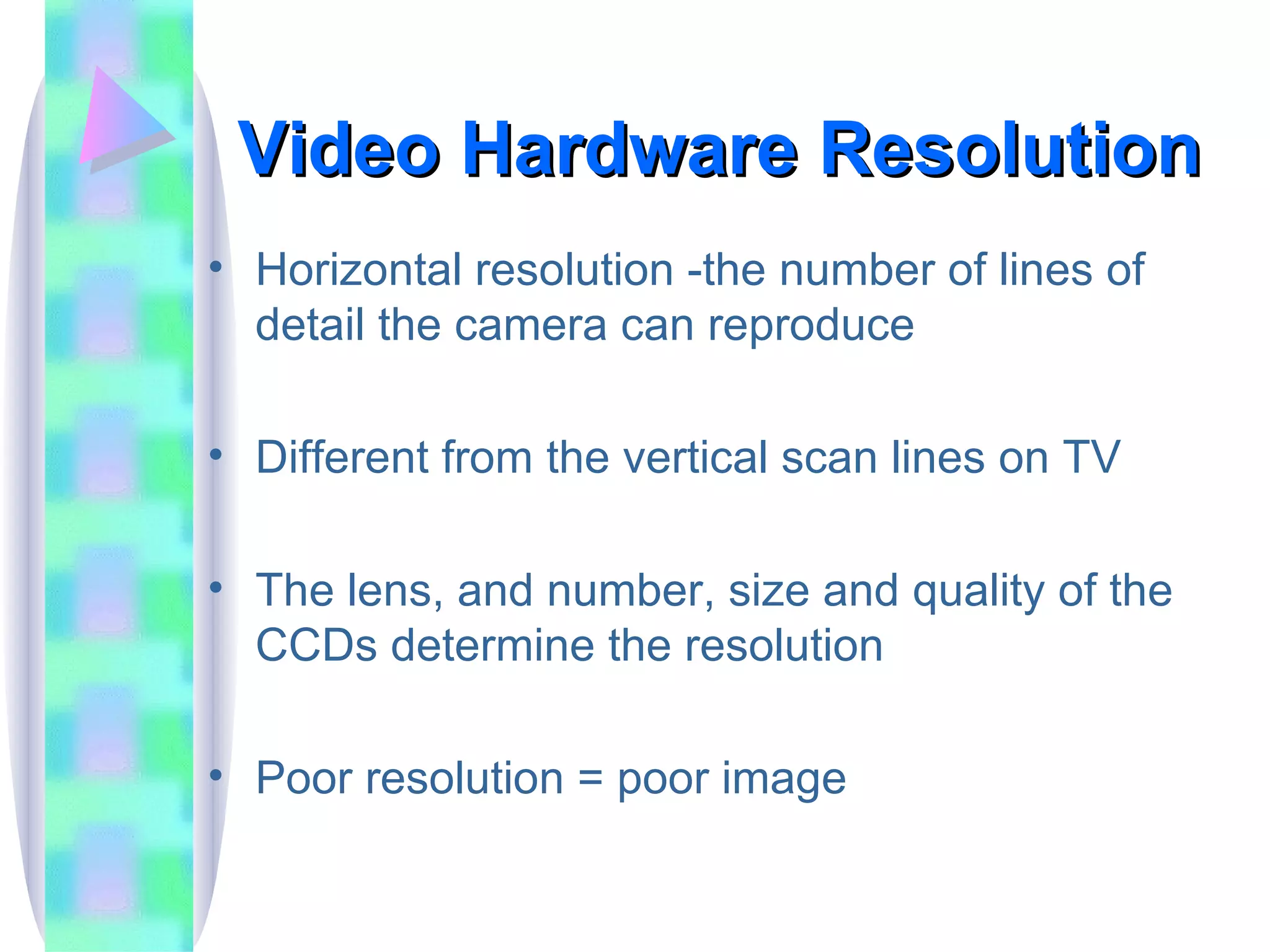 Video Hardware Resolution Horizontal resolution -the number of lines of detail the camera can reproduce Different from the vertical scan lines on TV The lens, and number, size and quality of the CCDs determine the resolution  Poor resolution = poor image  