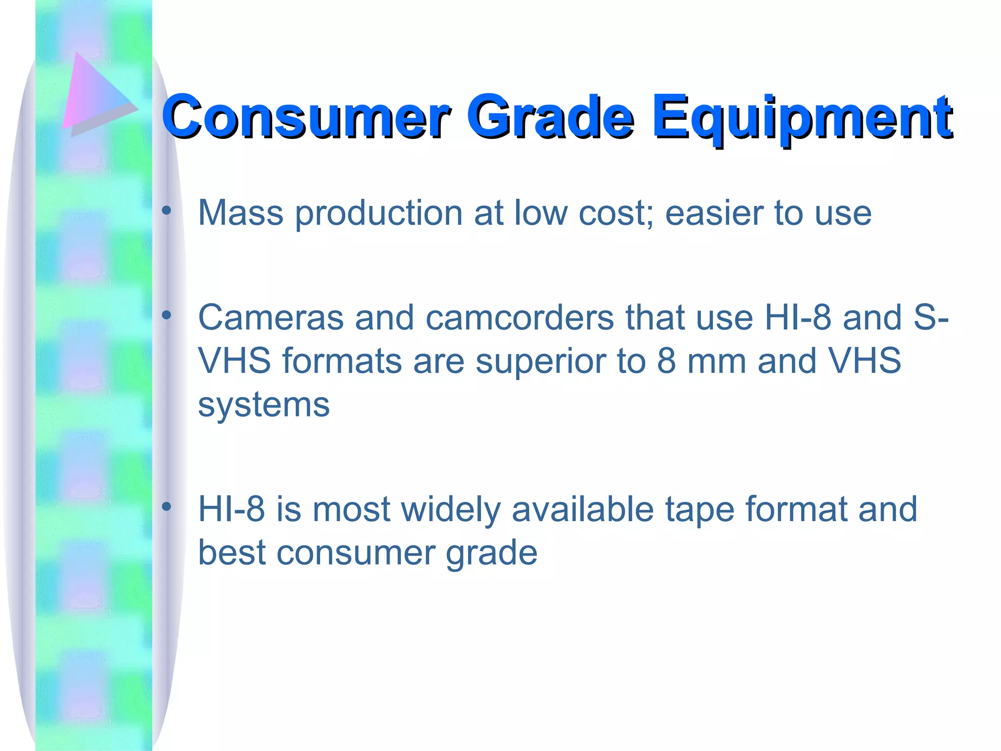 Consumer Grade Equipment Mass production at low cost; easier to use Cameras and camcorders that use HI-8 and S-VHS formats are superior to 8 mm and VHS systems HI-8 is most widely available tape format and best consumer grade 
