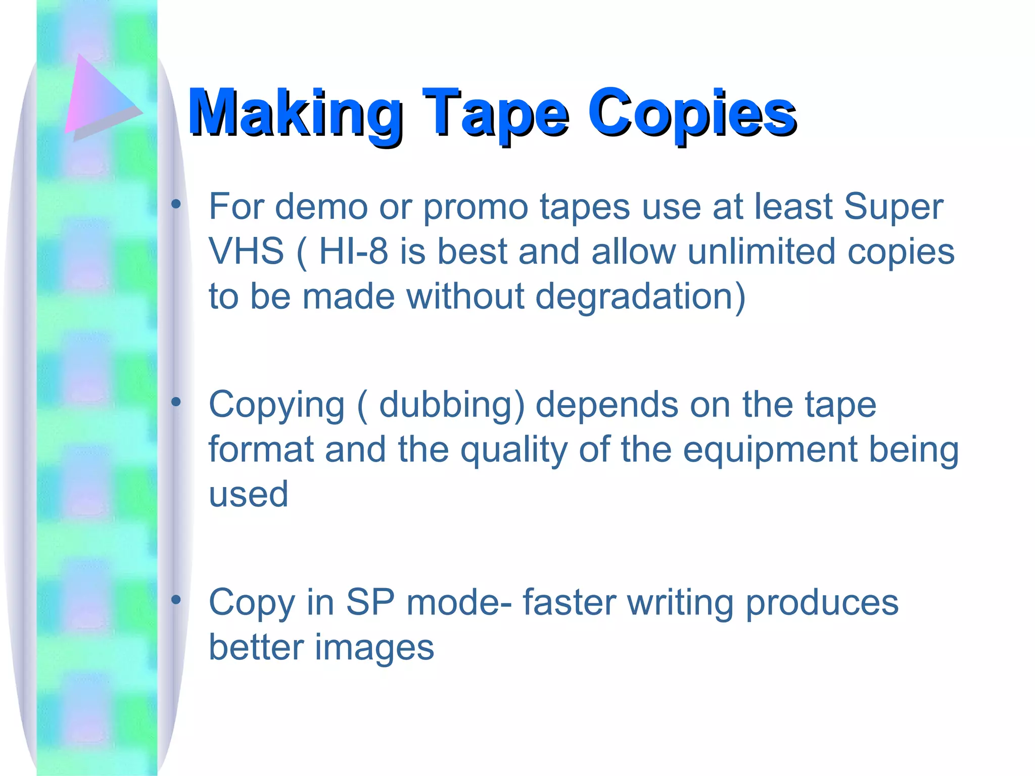 Making Tape Copies For demo or promo tapes use at least Super VHS ( HI-8 is best and allow unlimited copies to be made without degradation) Copying ( dubbing) depends on the tape format and the quality of the equipment being used Copy in SP mode- faster writing produces better images 