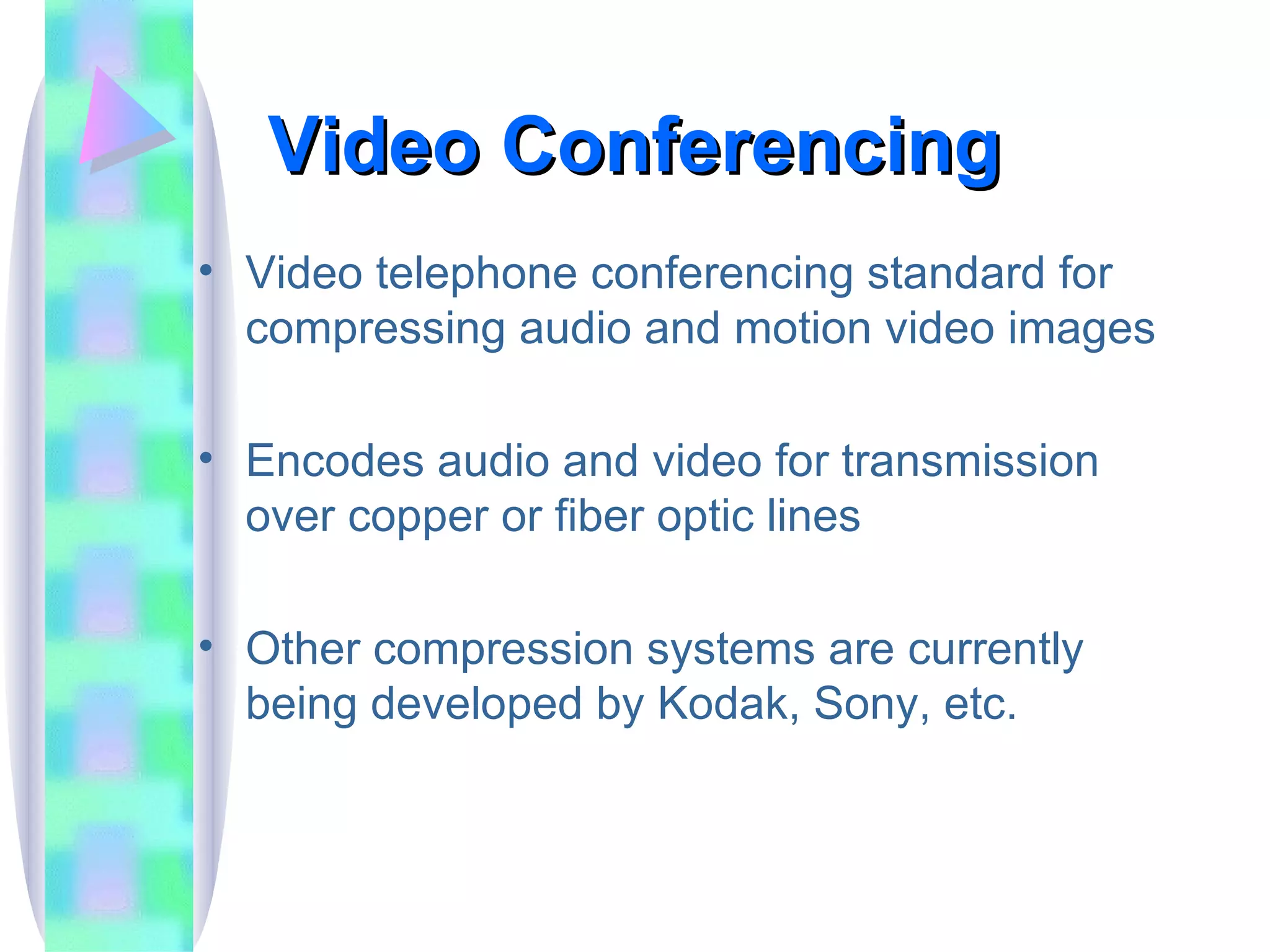 Video Conferencing  Video telephone conferencing standard for compressing audio and motion video images Encodes audio and video for transmission over copper or fiber optic lines Other compression systems are currently being developed by Kodak, Sony, etc. 