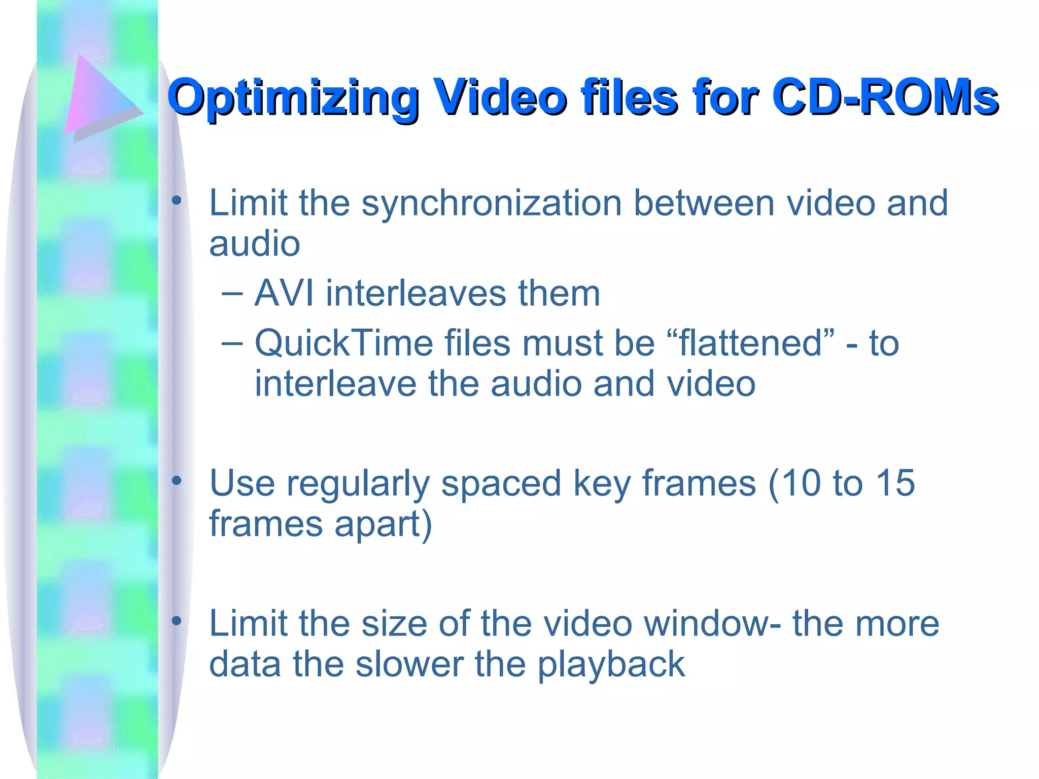 Optimizing Video files for CD-ROMs Limit the synchronization between video and audio AVI interleaves them QuickTime files must be “flattened” - to interleave the audio and video Use regularly spaced key frames (10 to 15 frames apart) Limit the size of the video window- the more data the slower the playback 