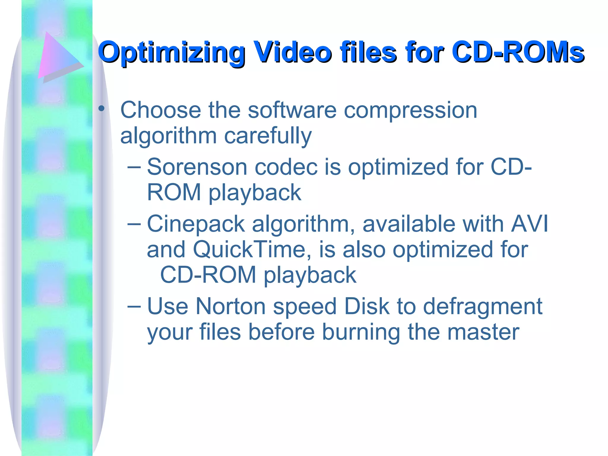 Optimizing Video files for CD-ROMs Choose the software compression algorithm carefully Sorenson codec is optimized for CD-ROM playback Cinepack algorithm, available with AVI and QuickTime, is also optimized for  CD-ROM playback Use Norton speed Disk to defragment your files before burning the master 