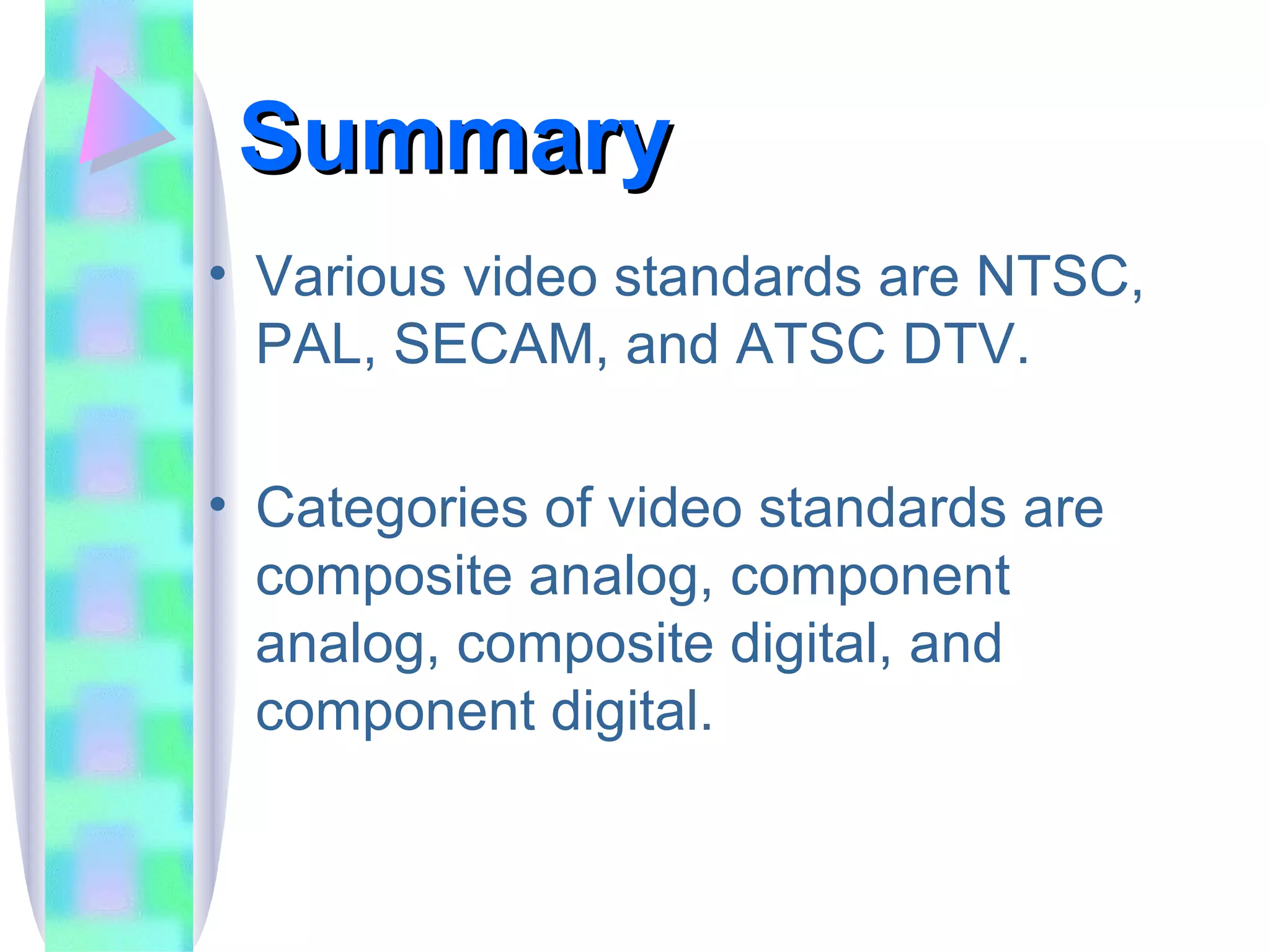 Summary Various video standards are NTSC, PAL, SECAM, and ATSC DTV. Categories of video standards are composite analog, component analog, composite digital, and component digital. 