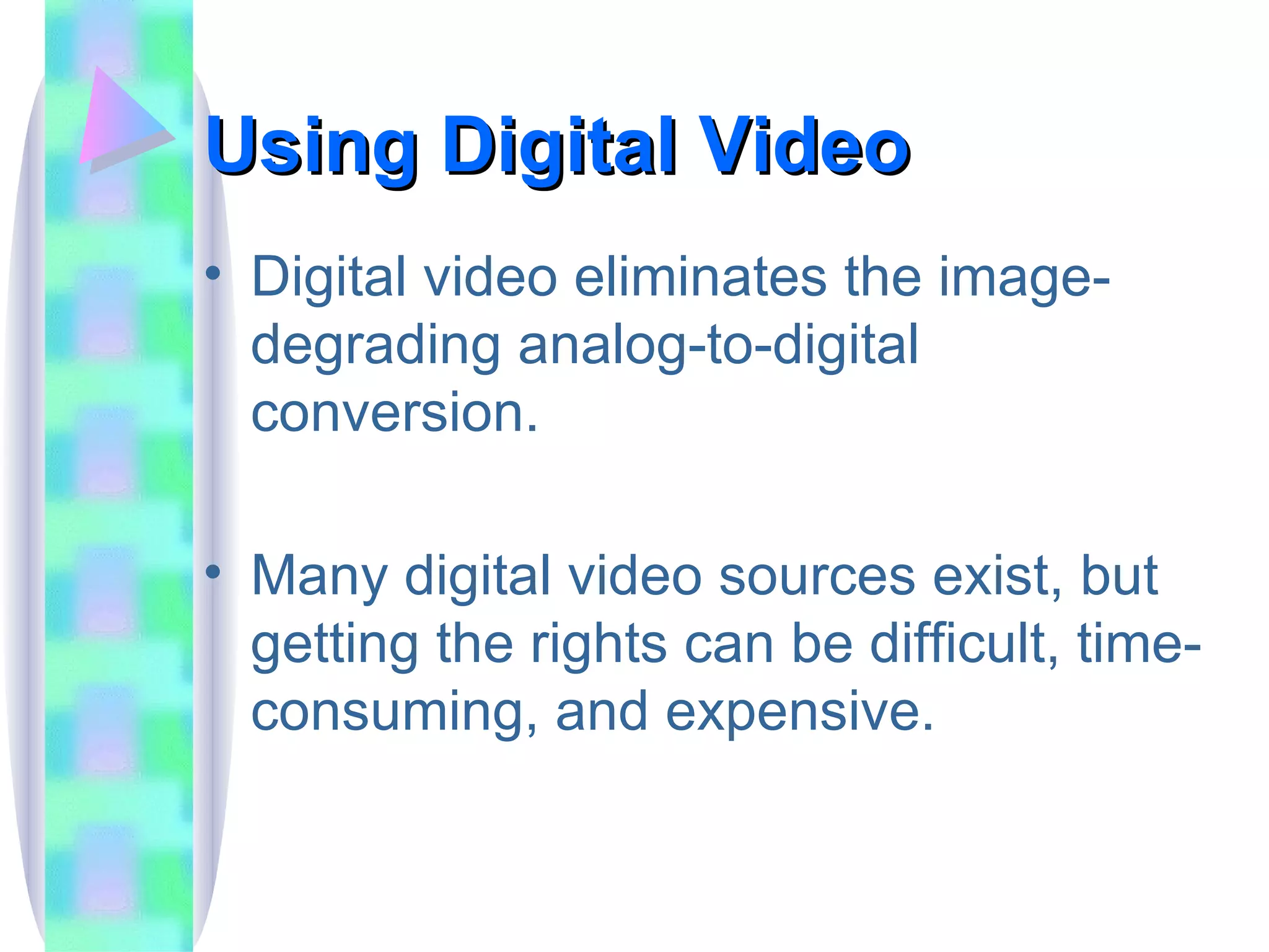 Using Digital Video Digital video eliminates the image-degrading analog-to-digital conversion. Many digital video sources exist, but getting the rights can be difficult, time-consuming, and expensive. 
