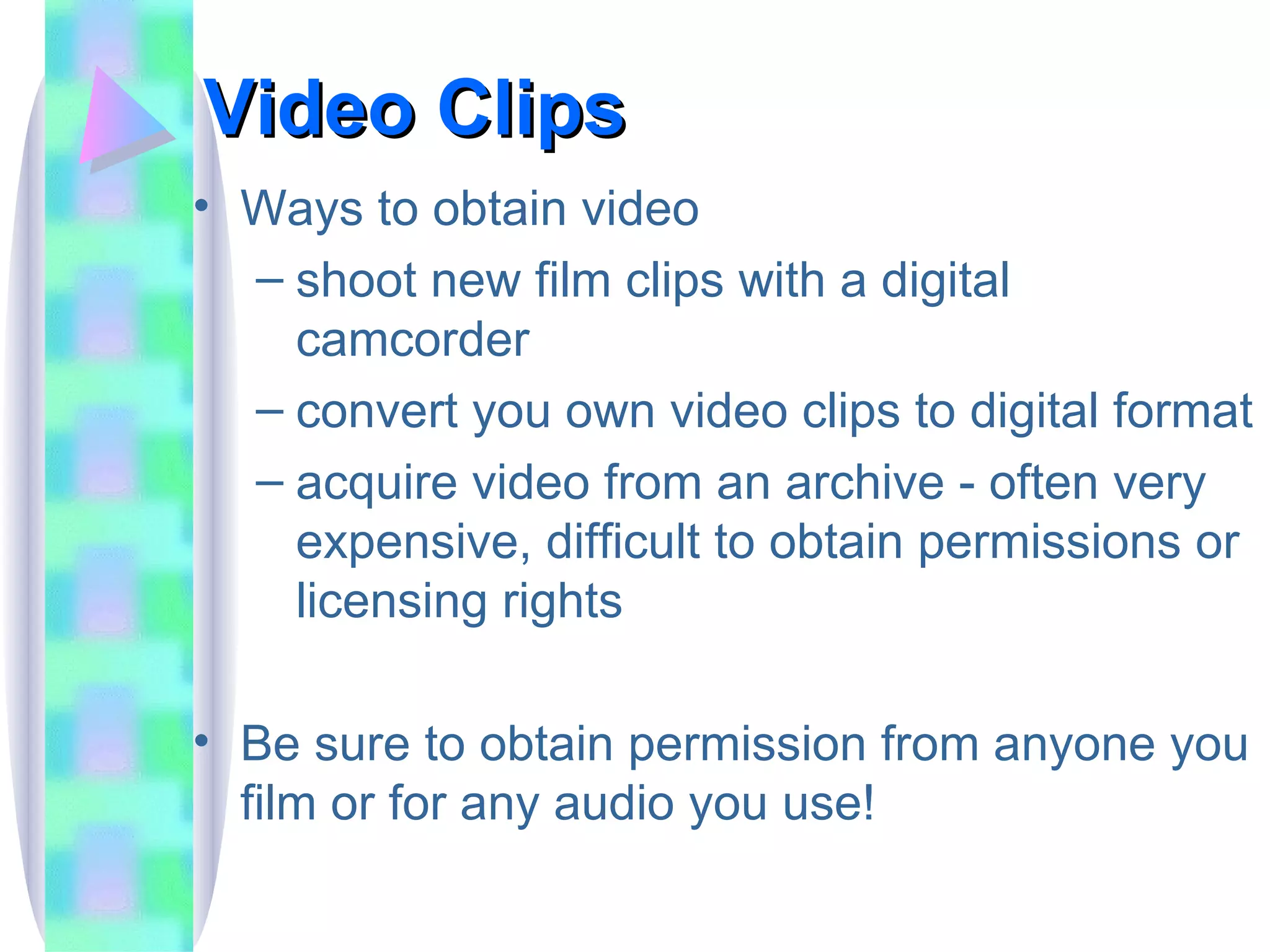Video Clips Ways to obtain video shoot new film clips with a digital camcorder convert you own video clips to digital format acquire video from an archive - often very expensive, difficult to obtain permissions or licensing rights Be sure to obtain permission from anyone you film or for any audio you use! 