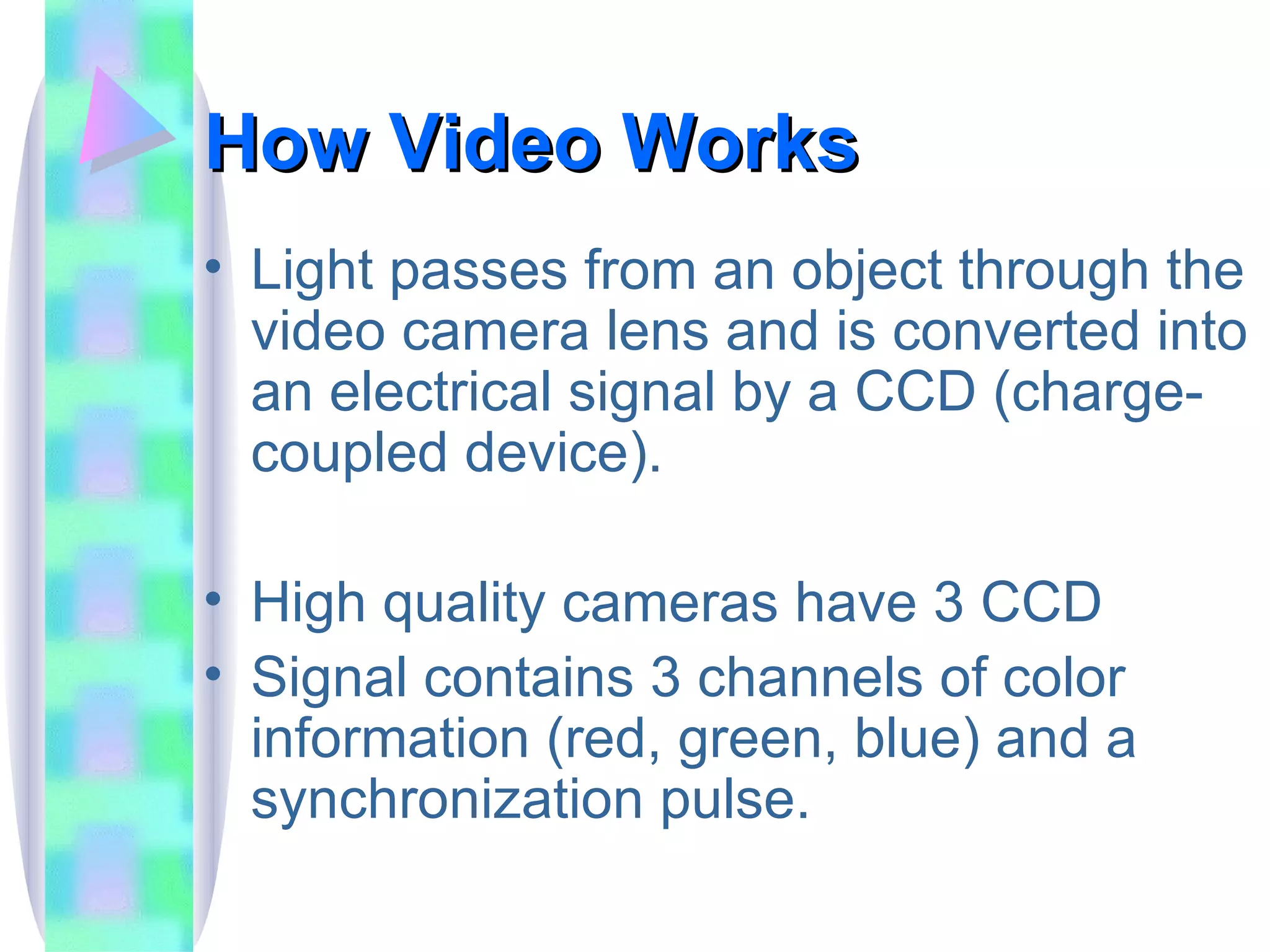 How Video Works Light passes from an object through the video camera lens and is converted into an electrical signal by a CCD (charge-coupled device). High quality cameras have 3 CCD Signal contains 3 channels of color information (red, green, blue) and a synchronization pulse. 