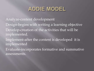 Analyze-content development
Design-begins with writing a learning objective
Develop-creation of the activities that will be
implemented.
Implement-after the content is developed it is
implemented
Evaluate-incorporates formative and summative
assessments.
 
