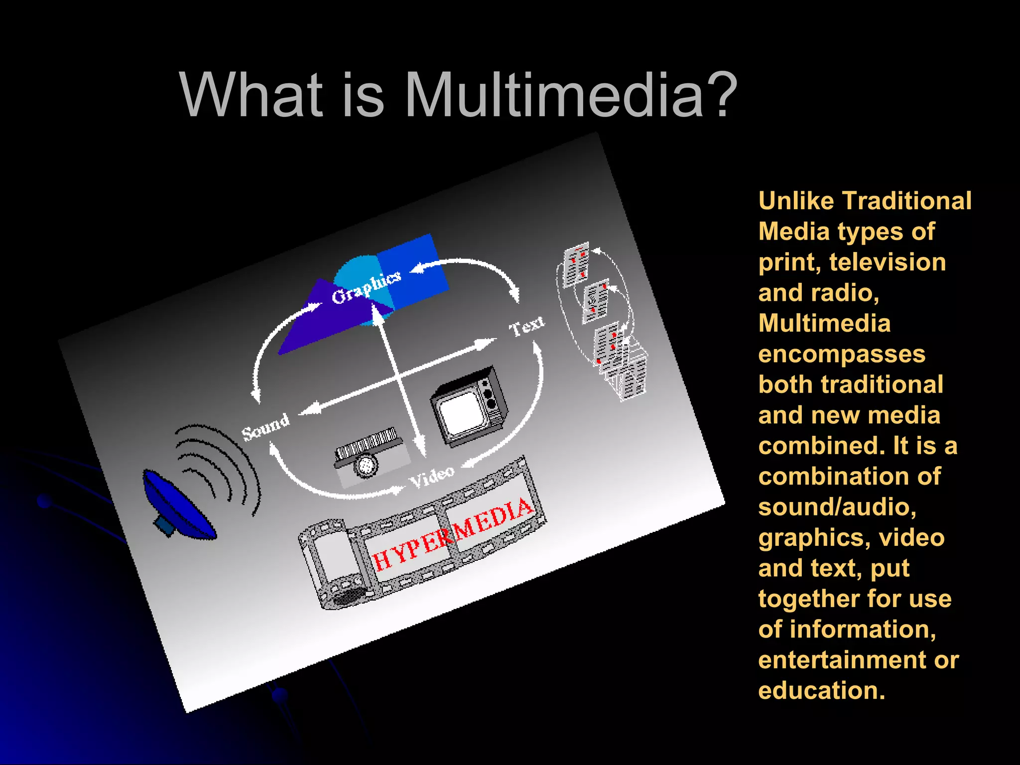 What is Multimedia? Unlike Traditional Media types of print, television and radio, Multimedia encompasses both traditional and new media combined. It is a combination of sound/audio, graphics, video and text, put together for use of information, entertainment or education. 