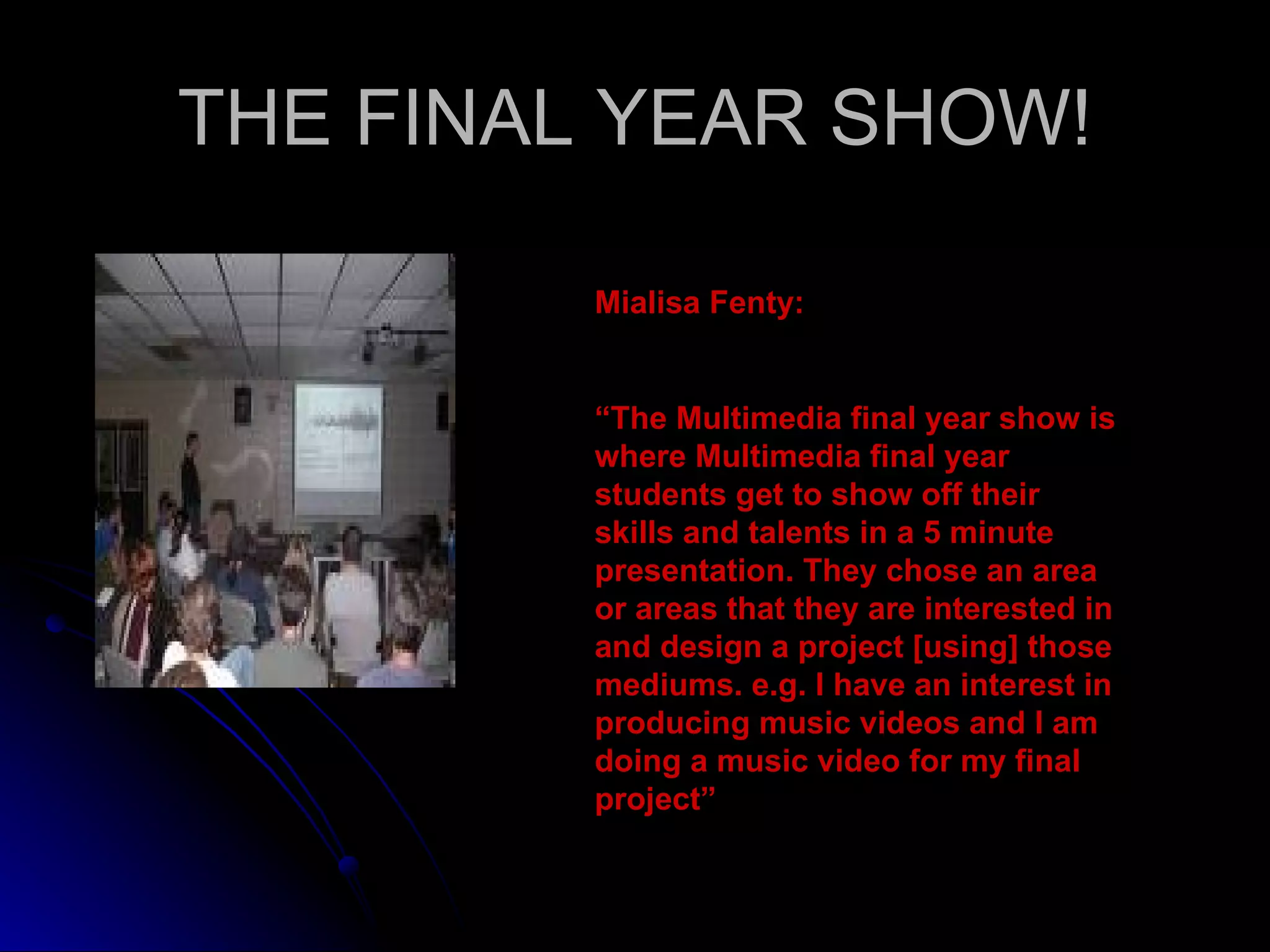 THE FINAL YEAR SHOW! Mialisa Fenty: “ The Multimedia final year show is where Multimedia final year students get to show off their skills and talents in a 5 minute presentation. They chose an area or areas that they are interested in and design a project [using] those mediums. e.g. I have an interest in producing music videos and I am doing a music video for my final project” 