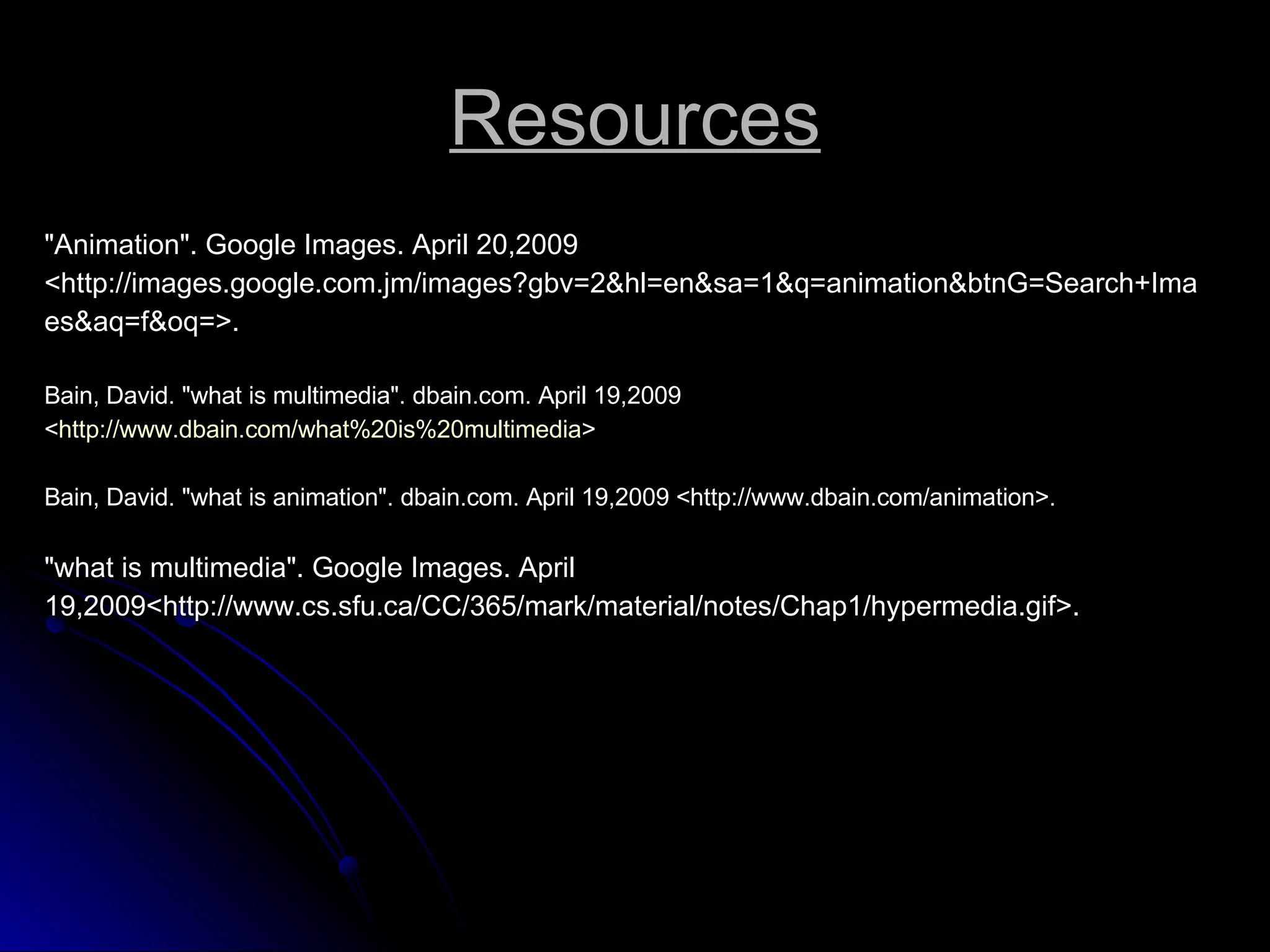 Resources &quot;Animation&quot;. Google Images. April 20,2009 <http://images.google.com.jm/images?gbv=2&hl=en&sa=1&q=animation&btnG=Search+Ima es&aq=f&oq=>. Bain, David. &quot;what is multimedia&quot;. dbain.com. April 19,2009 < http://www.dbain.com/what%20is%20multimedia > Bain, David. &quot;what is animation&quot;. dbain.com. April 19,2009 <http://www.dbain.com/animation>. &quot;what is multimedia&quot;. Google Images. April 19,2009<http://www.cs.sfu.ca/CC/365/mark/material/notes/Chap1/hypermedia.gif>. 