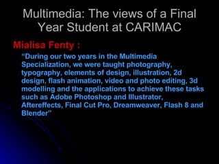 Multimedia: The views of a Final Year Student at CARIMAC Mialisa Fenty : “ During our two years in the Multimedia Specialization, we were taught photography, typography, elements of design, illustration, 2d design, flash animation, video and photo editing, 3d modelling and the applications to achieve these tasks such as Adobe Photoshop and Illustrator, Aftereffects, Final Cut Pro, Dreamweaver, Flash 8 and Blender” 