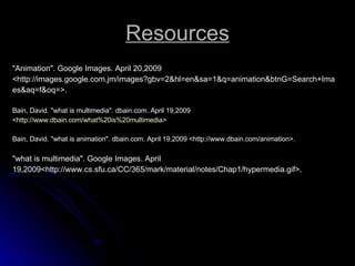 Resources "Animation". Google Images. April 20,2009 <http://images.google.com.jm/images?gbv=2&hl=en&sa=1&q=animation&btnG=Search+Ima es&aq=f&oq=>. Bain, David. "what is multimedia". dbain.com. April 19,2009 < http://www.dbain.com/what%20is%20multimedia > Bain, David. "what is animation". dbain.com. April 19,2009 <http://www.dbain.com/animation>. "what is multimedia". Google Images. April 19,2009<http://www.cs.sfu.ca/CC/365/mark/material/notes/Chap1/hypermedia.gif>. 