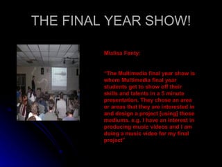 THE FINAL YEAR SHOW! Mialisa Fenty: “ The Multimedia final year show is where Multimedia final year students get to show off their skills and talents in a 5 minute presentation. They chose an area or areas that they are interested in and design a project [using] those mediums. e.g. I have an interest in producing music videos and I am doing a music video for my final project” 